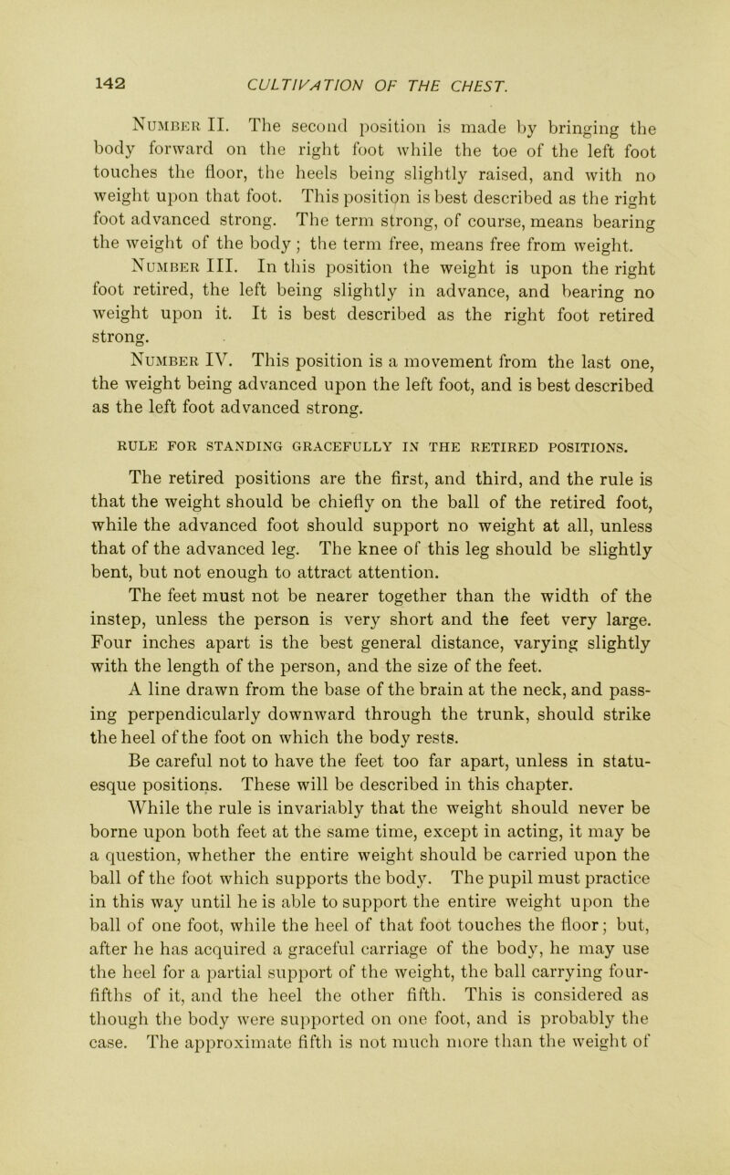 Number II. The second position is made by bringing the body forward on the right foot while the toe of the left foot touches the floor, the heels being slightly raised, and with no weight upon that foot. This position is best described as the right foot advanced strong. The term strong, of course, means bearing the weight of the body; the term free, means free from weight. Number III. In this position the weight is upon the right foot retired, the left being slightly in advance, and bearing no weight upon it. It is best described as the right foot retired strong. Number IV. This position is a movement from the last one, the weight being advanced upon the left foot, and is best described as the left foot advanced strong. RULE FOR STANDING GRACEFULLY IN THE RETIRED POSITIONS. The retired positions are the first, and third, and the rule is that the weight should be chiefly on the ball of the retired foot, while the advanced foot should support no weight at all, unless that of the advanced leg. The knee of this leg should be slightly bent, but not enough to attract attention. The feet must not be nearer together than the width of the instep, unless the person is very short and the feet very large. Four inches apart is the best general distance, varying slightly with the length of the person, and the size of the feet. A line drawn from the base of the brain at the neck, and pass- ing perpendicularly downward through the trunk, should strike the heel of the foot on which the body rests. Be careful not to have the feet too far apart, unless in statu- esque positions. These will be described in this chapter. While the rule is invariably that the weight should never be borne upon both feet at the same time, except in acting, it may be a question, whether the entire weight should be carried upon the ball of the foot which supports the body. The pupil must practice in this way until he is able to support the entire weight upon the ball of one foot, while the heel of that foot touches the floor; but, after he has acquired a graceful carriage of the body, he may use the heel for a partial support of the weight, the ball carrying four- fifths of it, and the heel the other fifth. This is considered as though the body were supported on one foot, and is probably the case. The approximate fifth is not much more than the weight of