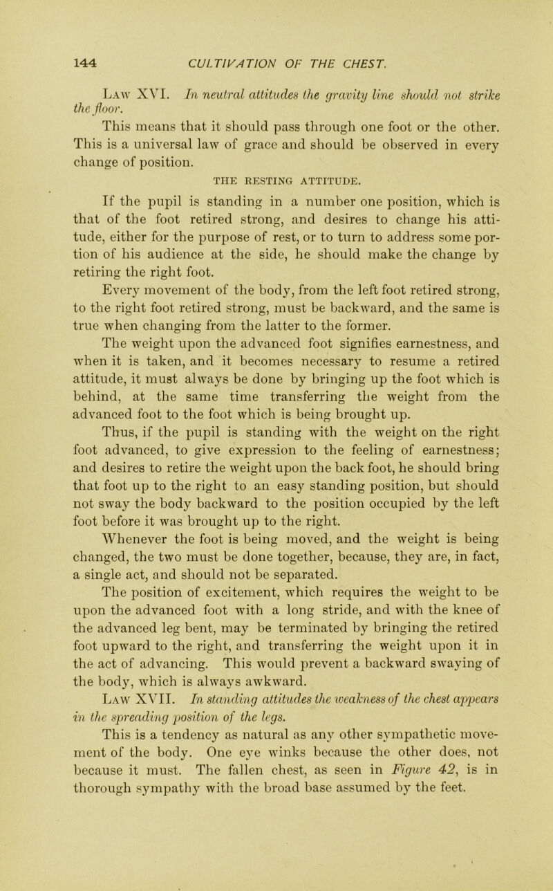 Law XVI. In neutral attitudes the gravity line should not strike the floor. This means that it should pass through one foot or the other. This is a universal law of grace and should be observed in every change of position. THE RESTING ATTITUDE. If the pupil is standing in a number one position, which is that of the foot retired strong, and desires to change his atti- tude, either for the purpose of rest, or to turn to address some por- tion of his audience at the side, he should make the change by retiring the right foot. Every movement of the body, from the left foot retired strong, to the right foot retired strong, must be backward, and the same is true when changing from the latter to the former. The weight upon the advanced foot signifies earnestness, and when it is taken, and it becomes necessary to resume a retired attitude, it must always be done by bringing up the foot which is behind, at the same time transferring the weight from the advanced foot to the foot which is being brought up. Thus, if the pupil is standing with the weight on the right foot advanced, to give expression to the feeling of earnestness; and desires to retire the weight upon the back foot, he should bring that foot up to the right to an easy standing position, but should not sway the body backward to the position occupied by the left foot before it was brought up to the right. Whenever the foot is being moved, and the weight is being changed, the two must be done together, because, they are, in fact, a single act, and should not be separated. The position of excitement, which requires the weight to be upon the advanced foot with a long stride, and with the knee of the advanced leg bent, may be terminated by bringing the retired foot upward to the right, and transferring the weight upon it in the act of advancing. This would prevent a backward swaying of the body, which is always awkward. Law XVII. In standing attitudes the weakness of the chest appears in the spreading position of the legs. This is a tendency as natural as any other sympathetic move- ment of the body. One eye winks because the other does, not because it must. The fallen chest, as seen in Figure 42, is in thorough sympathy with the broad base assumed by the feet.