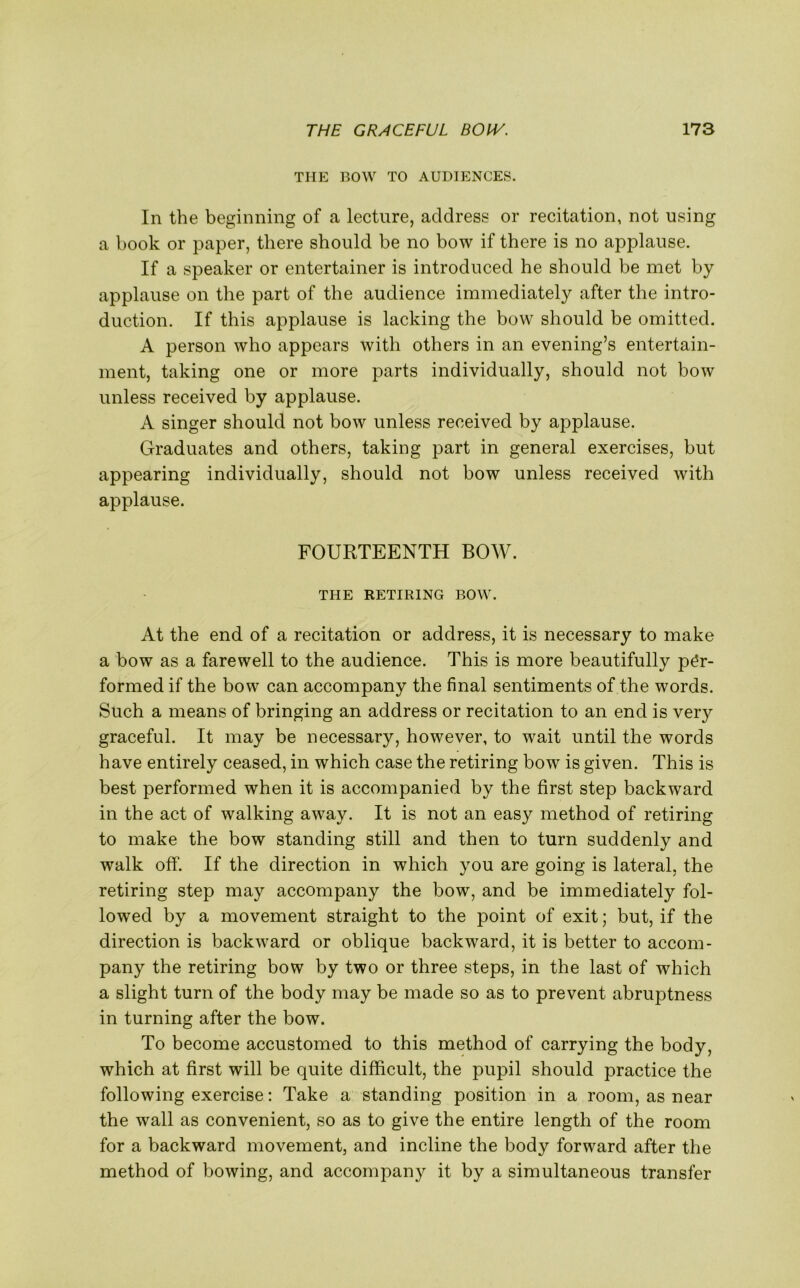 THE BOW TO AUDIENCES. In the beginning of a lecture, address or recitation, not using a book or paper, there should be no bow if there is no applause. If a speaker or entertainer is introduced he should be met by applause on the part of the audience immediately after the intro- duction. If this applause is lacking the bow should be omitted. A person who appears with others in an evening’s entertain- ment, taking one or more parts individually, should not bow unless received by applause. A singer should not bow unless received by applause. Graduates and others, taking part in general exercises, but appearing individually, should not bow unless received with applause. FOURTEENTH BOW. THE RETIRING BOW. At the end of a recitation or address, it is necessary to make a bow as a farewell to the audience. This is more beautifully per- formed if the bow can accompany the final sentiments of the words. Such a means of bringing an address or recitation to an end is very graceful. It may be necessary, however, to wait until the words have entirely ceased, in which case the retiring bow is given. This is best performed when it is accompanied by the first step backward in the act of walking away. It is not an easy method of retiring to make the bow standing still and then to turn suddenly and walk off. If the direction in which you are going is lateral, the retiring step may accompany the bow, and be immediately fol- lowed by a movement straight to the point of exit; but, if the direction is backward or oblique backward, it is better to accom- pany the retiring bow by two or three steps, in the last of which a slight turn of the body may be made so as to prevent abruptness in turning after the bow. To become accustomed to this method of carrying the body, which at first will be quite difficult, the pupil should practice the following exercise: Take a standing position in a room, as near the wall as convenient, so as to give the entire length of the room for a backward movement, and incline the body forward after the method of bowing, and accompany it by a simultaneous transfer