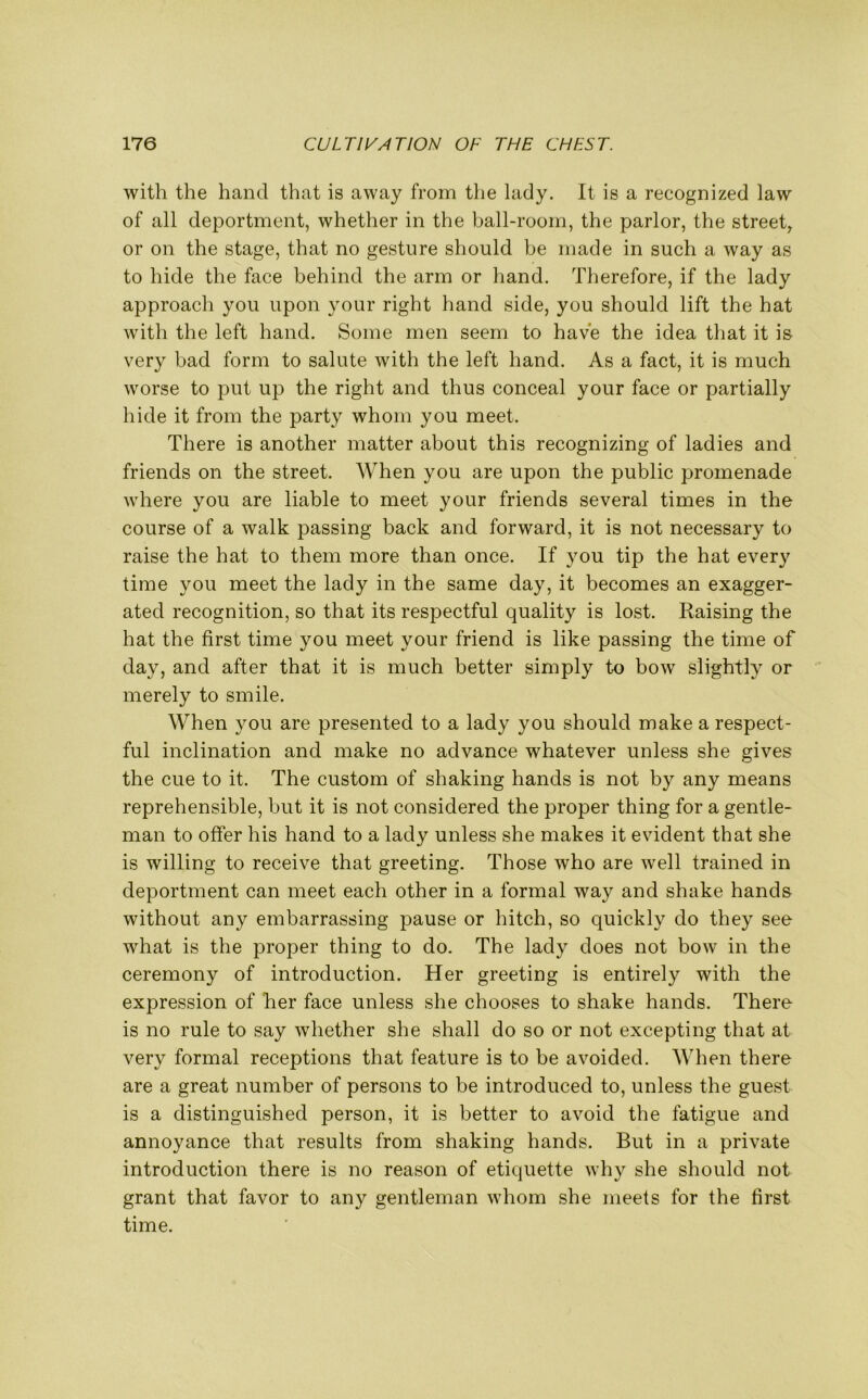 with the hand that is away from the lady. It is a recognized law of all deportment, whether in the ball-room, the parlor, the street, or on the stage, that no gesture should be made in such a way as to hide the face behind the arm or hand. Therefore, if the lady approach you upon your right hand side, you should lift the hat with the left hand. Some men seem to have the idea that it is very bad form to salute with the left hand. As a fact, it is much worse to put up the right and thus conceal your face or partially hide it from the party whom you meet. There is another matter about this recognizing of ladies and friends on the street. When you are upon the public promenade where you are liable to meet your friends several times in the course of a walk passing back and forward, it is not necessary to raise the hat to them more than once. If you tip the hat every time you meet the lady in the same day, it becomes an exagger- ated recognition, so that its respectful quality is lost. Raising the hat the first time you meet your friend is like passing the time of day, and after that it is much better simply to bow slightly or merely to smile. When you are presented to a lady you should make a respect- ful inclination and make no advance whatever unless she gives the cue to it. The custom of shaking hands is not by any means reprehensible, but it is not considered the proper thing for a gentle- man to offer his hand to a lady unless she makes it evident that she is willing to receive that greeting. Those who are well trained in deportment can meet each other in a formal way and shake hands without any embarrassing pause or hitch, so quickly do they see what is the proper thing to do. The lady does not bow in the ceremony of introduction. Her greeting is entirely with the expression of her face unless she chooses to shake hands. There is no rule to say whether she shall do so or not excepting that at very formal receptions that feature is to be avoided. When there are a great number of persons to be introduced to, unless the guest is a distinguished person, it is better to avoid the fatigue and annoyance that results from shaking hands. But in a private introduction there is no reason of etiquette why she should not grant that favor to any gentleman whom she meets for the first time.