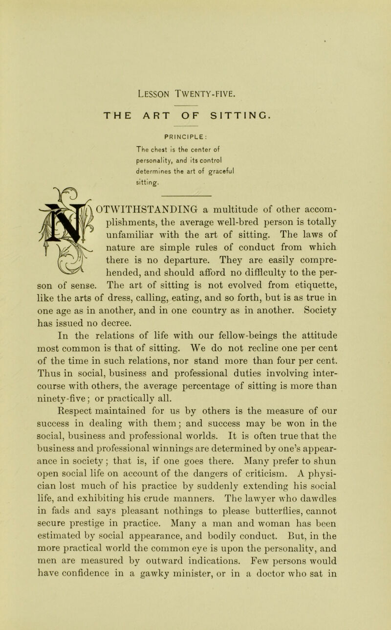 THE ART OF SITTING. PRINCIPLE : The chest is the center of personality, and its control determines the art of graceful sitting. OTWITHSTANDING a multitude of other accom- plishments, the average well-bred person is totally unfamiliar with the art of sitting. The laws of nature are simple rules of conduct from which there is no departure. They are easily compre- hended, and should afford no difficulty to the per- son of sense. The art of sitting is not evolved from etiquette, like the arts of dress, calling, eating, and so forth, but is as true in one age as in another, and in one country as in another. Society has issued no decree. In the relations of life with our fellow-beings the attitude most common is that of sitting. We do not recline one per cent of the time in such relations, nor stand more than four per cent. Thus in social, business and professional duties involving inter- course with others, the average percentage of sitting is more than ninety-five; or practically all. Respect maintained for us by others is the measure of our success in dealing with them; and success may be won in the social, business and professional worlds. It is often true that the business and professional winnings are determined by one’s appear- ance in society; that is, if one goes there. Many prefer to shun open social life on account of the dangers of criticism. A physi- cian lost much of his practice by suddenly extending his social life, and exhibiting his crude manners. The lawyer who dawdles in fads and says pleasant nothings to please butterflies, cannot secure prestige in practice. Many a man and woman has been estimated by social appearance, and bodily conduct. But, in the more practical world the common eye is upon the personality, and men are measured by outward indications. Few persons would have confidence in a gawky minister, or in a doctor who sat in