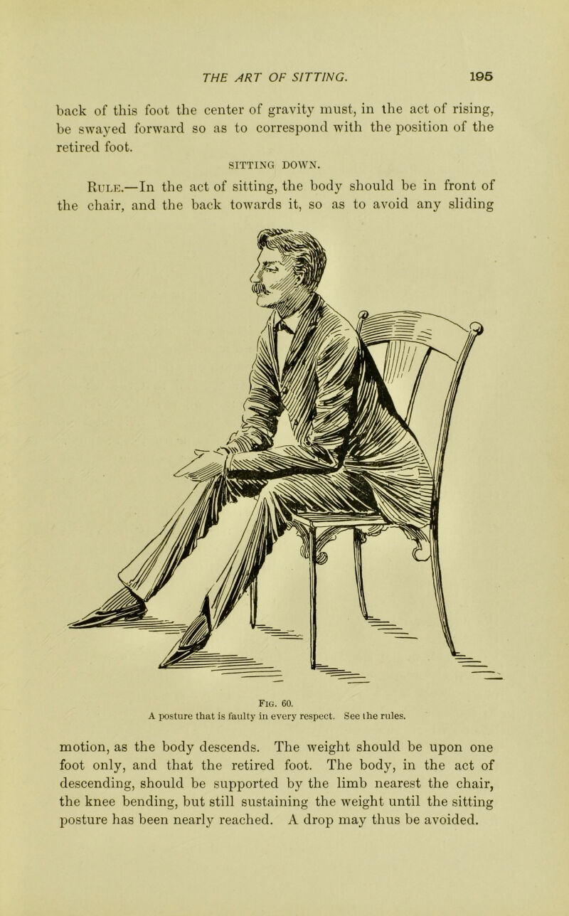 back of this foot the center of gravity must, in the act of rising, be swayed forward so as to correspond with the position of the retired foot. SITTING DOWN. Rule.—In the act of sitting, the body should be in front of the chair, and the back towards it, so as to avoid any sliding Fig. 60. A posture that is faulty in every respect. See the rules. motion, as the body descends. The weight should be upon one foot only, and that the retired foot. The body, in the act of descending, should be supported by the limb nearest the chair, the knee bending, but still sustaining the weight until the sitting posture has been nearly reached. A drop may thus be avoided.