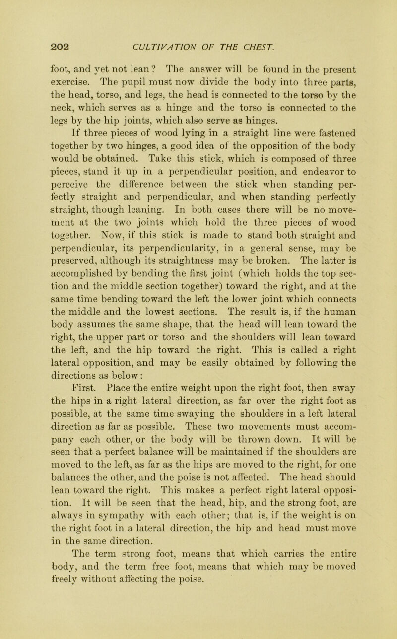 foot, and yet not lean? The answer will be found in the present exercise. The pupil must now divide the body into three parts, the head, torso, and legs, the head is connected to the torso by the neck, which serves as a hinge and the torso is connected to the legs by the hip joints, which also serve as hinges. If three pieces of wood lying in a straight line were fastened together by two hinges, a good idea of the opposition of the body would be obtained. Take this stick, which is composed of three pieces, stand it up in a perpendicular position, and endeavor to perceive the difference between the stick when standing per- fectly straight and perpendicular, and when standing perfectly straight, though leaning. In both cases there will be no move- ment at the two joints which hold the three pieces of wood together. Now, if this stick is made to stand both straight and perpendicular, its perpendicularity, in a general sense, may be preserved, although its straightness may be broken. The latter is accomplished by bending the first joint (which holds the top sec- tion and the middle section together) toward the right, and at the same time bending toward the left the lower joint which connects the middle and the lowest sections. The result is, if the human body assumes the same shape, that the head will lean toward the right, the upper part or torso and the shoulders will lean toward the left, and the hip toward the right. This is called a right lateral opposition, and may be easily obtained by following the directions as below: First. Place the entire weight upon the right foot, then sway the hips in a right lateral direction, as far over the right foot as possible, at the same time swaying the shoulders in a left lateral direction as far as possible. These two movements must accom- pany each other, or the body will be thrown down. It will be seen that a perfect balance will be maintained if the shoulders are moved to the left, as far as the hips are moved to the right, for one balances the other, and the poise is not affected. The head should lean toward the right. This makes a perfect right lateral opposi- tion. It will be seen that the head, hip, and the strong foot, are always in sympathy with each other; that is, if the weight is on the right foot in a lateral direction, the hip and head must move in the same direction. The term strong foot, means that which carries the entire body, and the term free foot, means that which may be moved freely without affecting the poise.