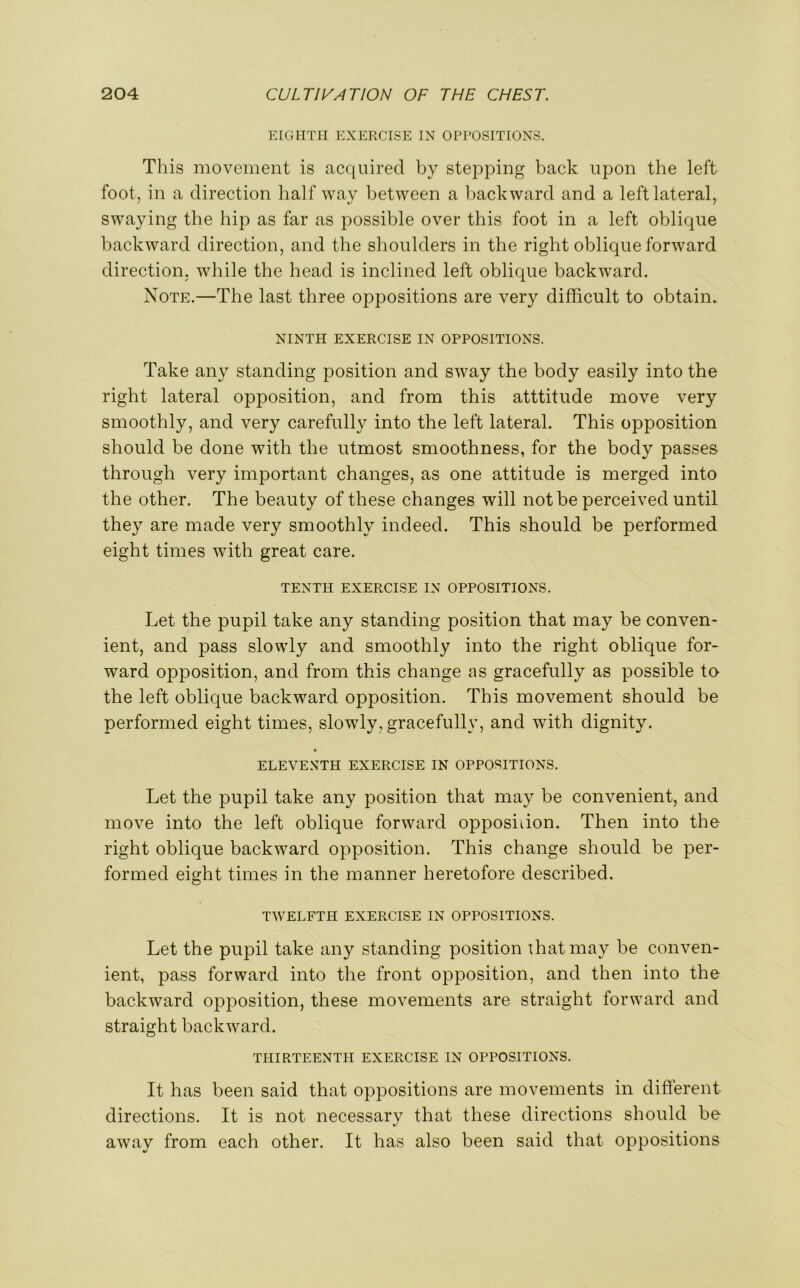 EIGHTH EXERCISE IN OPPOSITIONS. This movement is acquired by stepping back upon the left foot, in a direction half way between a backward and a left lateral,, swaying the hip as far as possible over this foot in a left oblique backward direction, and the shoulders in the right oblique forward direction, while the head is inclined left oblique backward. Note.—The last three oppositions are very difficult to obtain. NINTH EXERCISE IN OPPOSITIONS. Take any standing position and sway the body easily into the right lateral opposition, and from this atttitude move very smoothly, and very carefully into the left lateral. This opposition should be done with the utmost smoothness, for the body passes through very important changes, as one attitude is merged into the other. The beauty of these changes will not be perceived until they are made very smoothly indeed. This should be performed eight times with great care. TENTH EXERCISE IN OPPOSITIONS. Let the pupil take any standing position that may be conven- ient, and pass slowly and smoothly into the right oblique for- ward opposition, and from this change as gracefully as possible to the left oblique backward opposition. This movement should be performed eight times, slowly, gracefully, and with dignity. • ELEVENTH EXERCISE IN OPPOSITIONS. Let the pupil take any position that may be convenient, and move into the left oblique forward opposition. Then into the right oblique backward opposition. This change should be per- formed eight times in the manner heretofore described. TWELFTH EXERCISE IN OPPOSITIONS. Let the pupil take any standing position that may be conven- ient, pass forward into the front opposition, and then into the backward opposition, these movements are straight forward and straight backward. THIRTEENTH EXERCISE IN OPPOSITIONS. It has been said that oppositions are movements in different directions. It is not necessary that these directions should be away from each other. It has also been said that oppositions