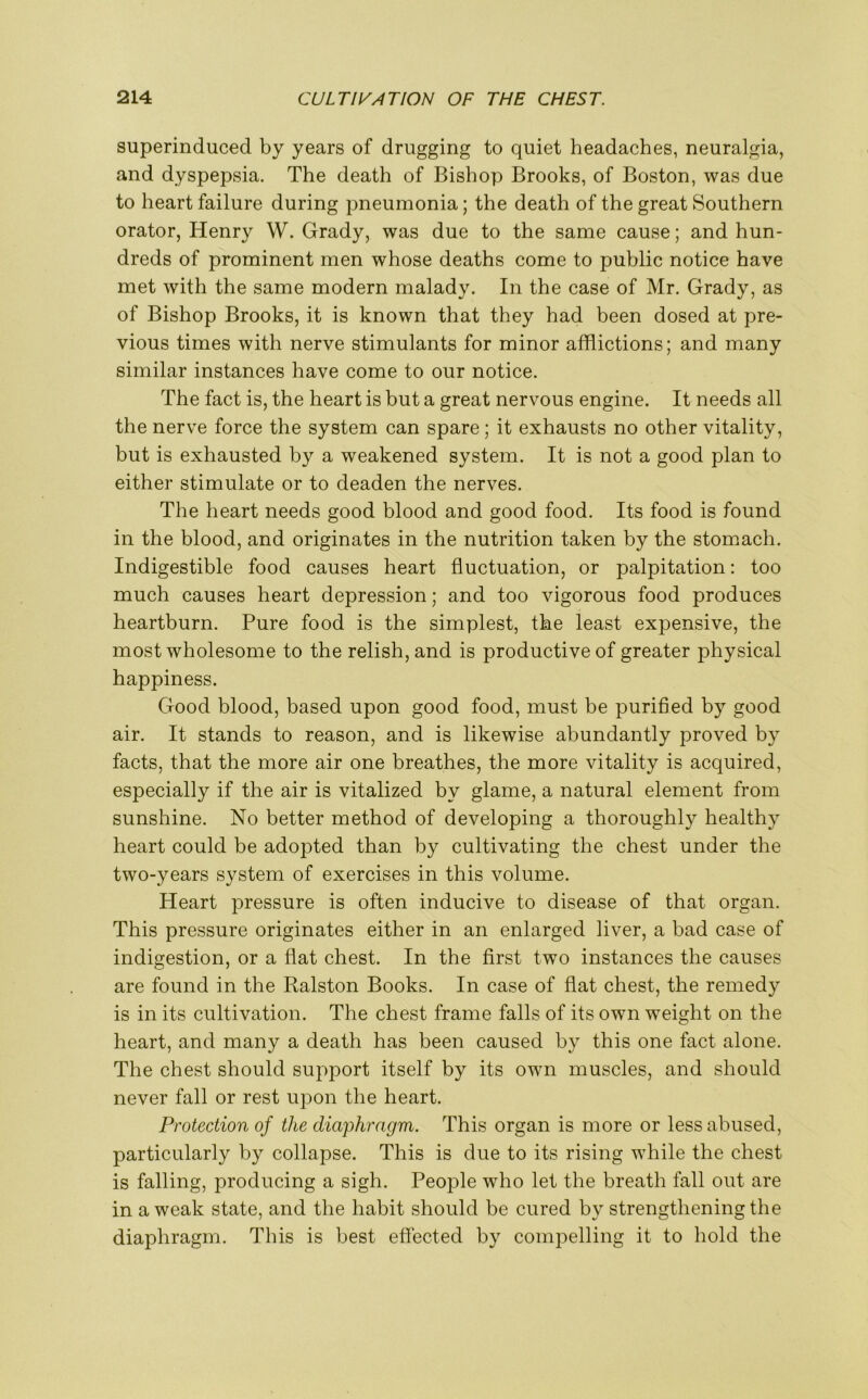 superinduced by years of drugging to quiet headaches, neuralgia, and dyspepsia. The death of Bishop Brooks, of Boston, was due to heart failure during pneumonia; the death of the great Southern orator, Henry W. Grady, was due to the same cause; and hun- dreds of prominent men whose deaths come to public notice have met with the same modern malady. In the case of Mr. Grady, as of Bishop Brooks, it is known that they had been dosed at pre- vious times with nerve stimulants for minor afflictions; and many similar instances have come to our notice. The fact is, the heart is but a great nervous engine. It needs all the nerve force the system can spare; it exhausts no other vitality, but is exhausted by a weakened system. It is not a good plan to either stimulate or to deaden the nerves. The heart needs good blood and good food. Its food is found in the blood, and originates in the nutrition taken by the stomach. Indigestible food causes heart fluctuation, or palpitation: too much causes heart depression; and too vigorous food produces heartburn. Pure food is the simplest, the least expensive, the most wholesome to the relish, and is productive of greater physical happiness. Good blood, based upon good food, must be purified by good air. It stands to reason, and is likewise abundantly proved by facts, that the more air one breathes, the more vitality is acquired, especially if the air is vitalized by glame, a natural element from sunshine. No better method of developing a thoroughly healthy heart could be adopted than by cultivating the chest under the two-years system of exercises in this volume. Heart pressure is often inducive to disease of that organ. This pressure originates either in an enlarged liver, a bad case of indigestion, or a flat chest. In the first two instances the causes are found in the Ralston Books. In case of flat chest, the remedy is in its cultivation. The chest frame falls of its own weight on the heart, and many a death has been caused by this one fact alone. The chest should support itself by its own muscles, and should never fall or rest upon the heart. Protection of the diaphragm. This organ is more or less abused, particularly by collapse. This is due to its rising while the chest is falling, producing a sigh. People who let the breath fall out are in a weak state, and the habit should be cured by strengthening the diaphragm. This is best effected by compelling it to hold the