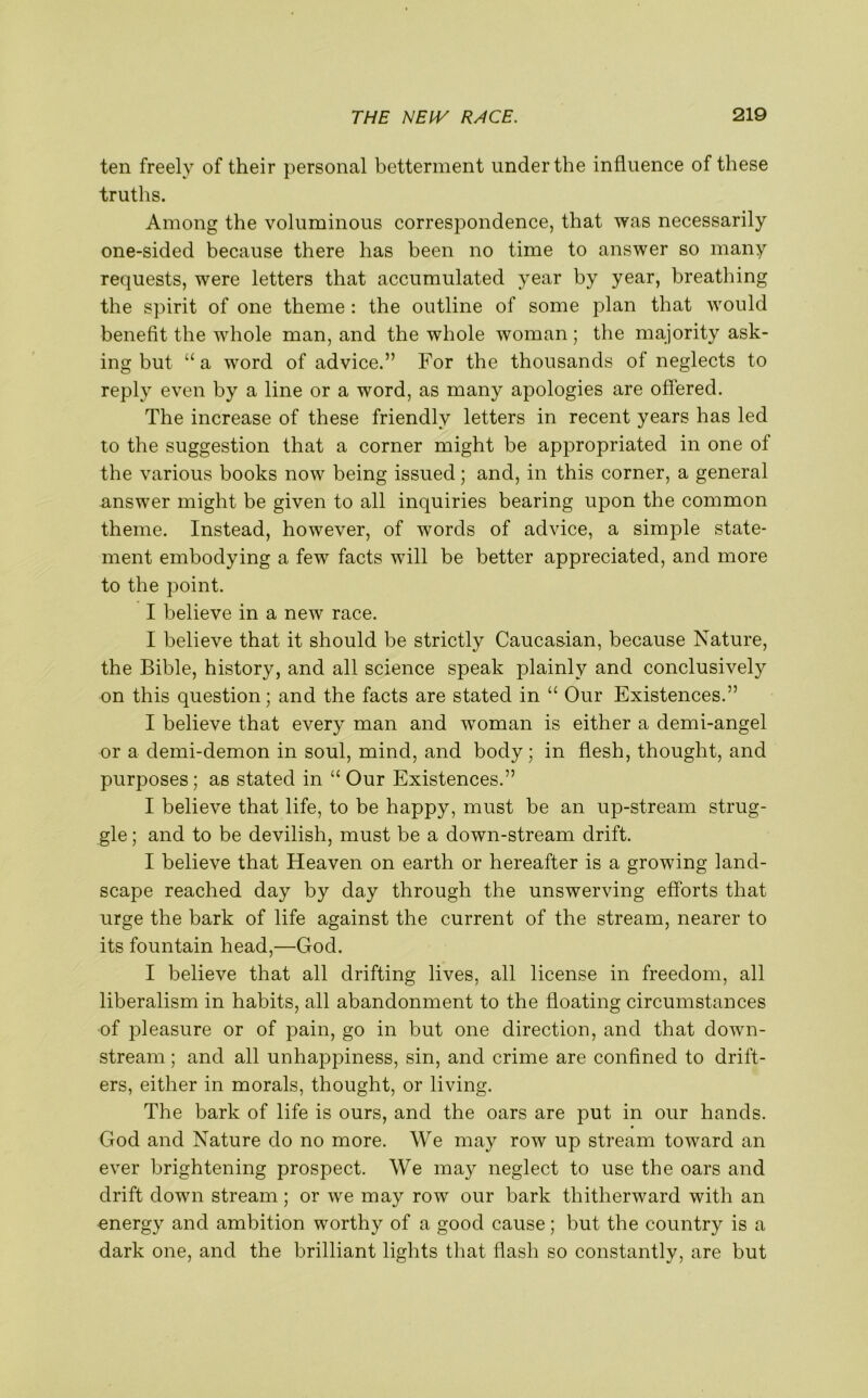 ten freely of their personal betterment under the influence of these truths. Among the voluminous correspondence, that was necessarily one-sided because there has been no time to answer so many requests, were letters that accumulated year by year, breathing the spirit of one theme : the outline of some plan that would benefit the whole man, and the whole woman ; the majority ask- ing but “ a word of advice.” For the thousands of neglects to reply even by a line or a word, as many apologies are offered. The increase of these friendly letters in recent years has led to the suggestion that a corner might be appropriated in one of the various books now being issued; and, in this corner, a general answer might be given to all inquiries bearing upon the common theme. Instead, however, of words of advice, a simple state- ment embodying a few facts will be better appreciated, and more to the point. I believe in a new race. I believe that it should be strictly Caucasian, because Nature, the Bible, history, and all science speak plainly and conclusive^ on this question; and the facts are stated in “ Our Existences.” I believe that every man and woman is either a demi-angel or a demi-demon in soul, mind, and body; in flesh, thought, and purposes; as stated in “ Our Existences.” I believe that life, to be happy, must be an up-stream strug- gle ; and to be devilish, must be a down-stream drift. I believe that Heaven on earth or hereafter is a growing land- scape reached day by day through the unswerving efforts that urge the bark of life against the current of the stream, nearer to its fountain head,—God. I believe that all drifting lives, all license in freedom, all liberalism in habits, all abandonment to the floating circumstances of pleasure or of pain, go in but one direction, and that down- stream ; and all unhappiness, sin, and crime are confined to drift- ers, either in morals, thought, or living. The bark of life is ours, and the oars are put in our hands. God and Nature do no more. We may row up stream toward an ever brightening prospect. We may neglect to use the oars and drift down stream; or we may row our bark thitherward with an energy and ambition worthy of a good cause; but the country is a dark one, and the brilliant lights that flash so constantly, are but