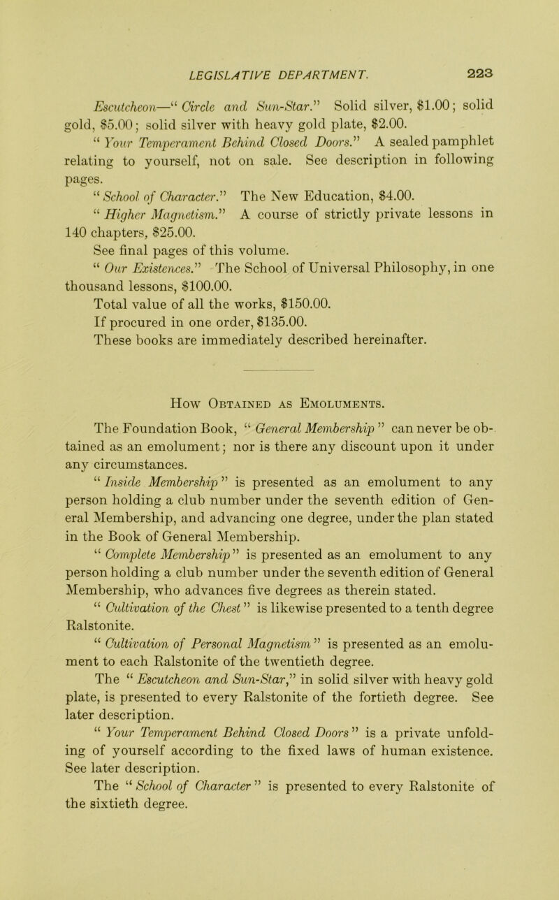 Escutcheon—“ Circle ancl Sun-StarSolid silver, $1.00; solid gold, $5.00; solid silver with heavy gold plate, $2.00. “ Your Temperament Behind Closed Doors Y A sealed pamphlet relating to yourself, not on sale. See description in following pages. u School of Character.” The New Education, $4.00. “ Higher Magnetism.” A course of strictly private lessons in 140 chapters, $25.00. See final pages of this volume. “ Our ExistencesThe School of Universal Philosophy, in one thousand lessons, $100.00. Total value of all the works, $150.00. If procured in one order, $135.00. These books are immediately described hereinafter. How Obtained as Emoluments. The Foundation Book, “ General Membership ” can never be ob- tained as an emolument; nor is there any discount upon it under any circumstances. “ Inside Membership ” is presented as an emolument to any person holding a club number under the seventh edition of Gen- eral Membership, and advancing one degree, under the plan stated in the Book of General Membership. “ Complete Membership ” is presented as an emolument to any person holding a club number under the seventh edition of General Membership, who advances five degrees as therein stated. “ Cultivation of the Chest ” is likewise presented to a tenth degree Ralstonite. “ Cultivation of Personal Magnetism ” is presented as an emolu- ment to each Ralstonite of the twentieth degree. The “ Escutcheon and Sun-Star,” in solid silver with heavy gold plate, is presented to every Ralstonite of the fortieth degree. See later description. “ Your Temperament Behind Closed Doors ” is a private unfold- ing of yourself according to the fixed laws of human existence. See later description. The “ School of Character ” is presented to every Ralstonite of the sixtieth degree.