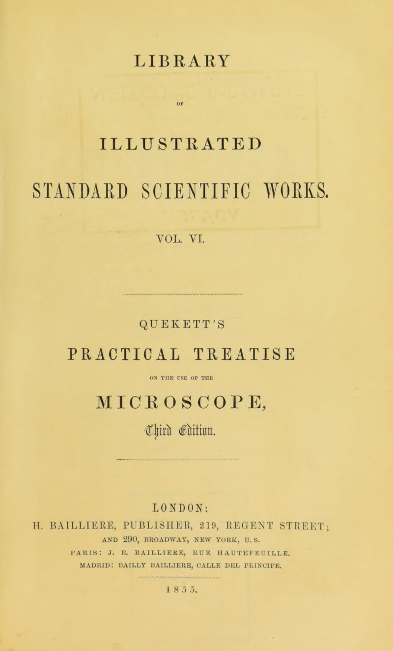 LIBRARY OF ILLUSTRATED STANDARD SCIENTIFIC WORKS. VOL. VI. QUE KELT'S PRACTICAL TREATISE ON THE CSE OF THE MICROSCOPE, LONDON: H. BAILLIEEE, PUBLISHER, 219, REGENT STREET; AND 290, BROADWAY, NEW YORK, IT. S. PARIS: J. B. BAILLIERE, RUE IIAU T EFE UILL E. MADRID: BAILLY BAILLIERE, CALLE DEL PRINCIPE. 1 8 5 5,