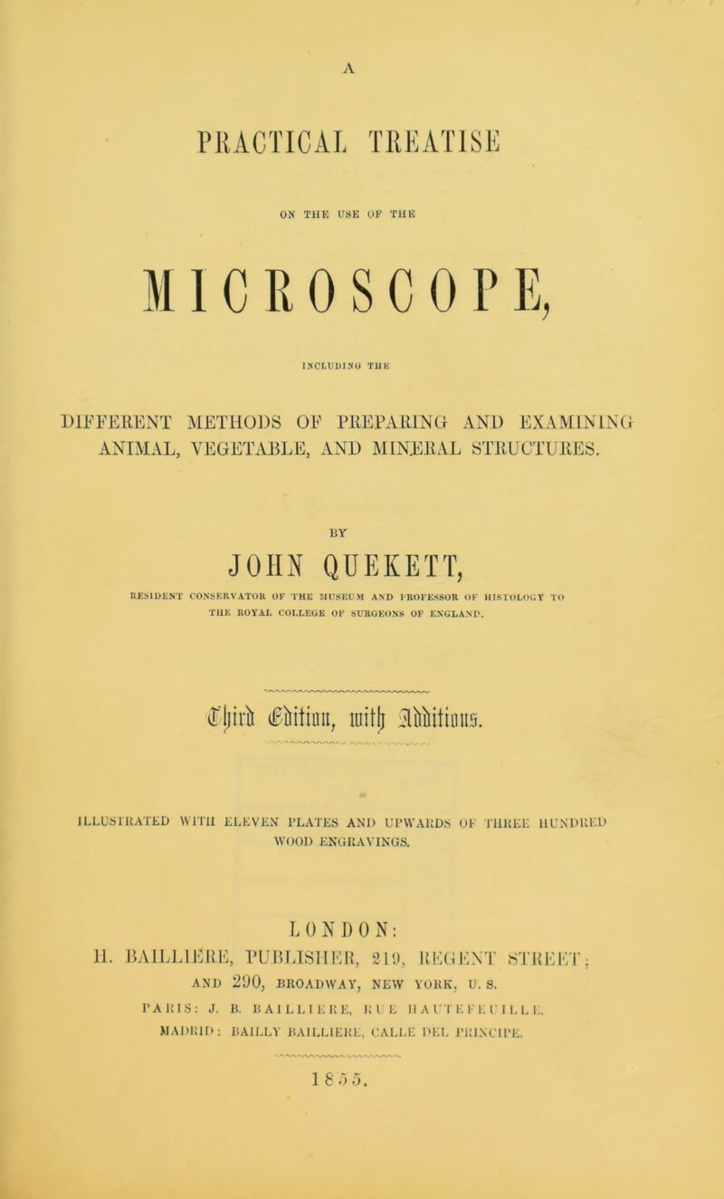 PRACTICAL TREATISE ON THE USE OF THE MICROSCOPE, INCLUDING TUB DIFFERENT METHODS OF PREPARING AND EXAMINING ANIMAL, VEGETABLE, AND MINERAL STRUCTURES. BY JOHN QUEKETT, RESIDENT CONSERVATOR OF THE MUSEUM AND PROFESSOR OF HISTOLOGY TO THE ROYAL COLLEGE OF SUROEONS OF ENGLAND. (Fjjirh Titian, itiitjj SlitMtioiis. A/VN.V N wwwv ILLUSTRATED WITH ELEVEN PLATES AND UPWARDS OF THREE HUNDRED WOOD ENGRAVINGS. L 0 N D 0 N: 11. BA1LL1ERE, PUBLISHER, 219, REGENT STREET AND 290, BROADWAY, NEW YORK, U. S. PARIS: J. B. BA1LLIERE, RUE H A U I E E E U I L L E. MADRID: BAILLY BAILLIEKE, CALLE DEL PRINCIPE. 1 8 5 5.
