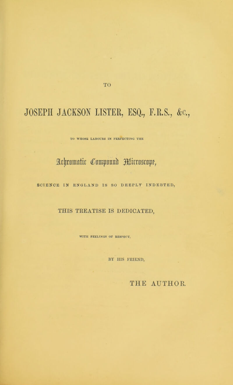 TO JOSEPH JACKSON LISTER, ESQ., F.R.S., ftc., TO WHOSE LABOURS IN PERFECTING THE 5lrjjrnmntir (tajintntii Blirrasrapr, SCIENCE IN ENGLAND IS SO DEEPLY INDEBTED, THIS TREATISE IS DEDICATED, WITH FEELINGS OF RESPECT, BY Ills FRIEND, THE AUTHOR.