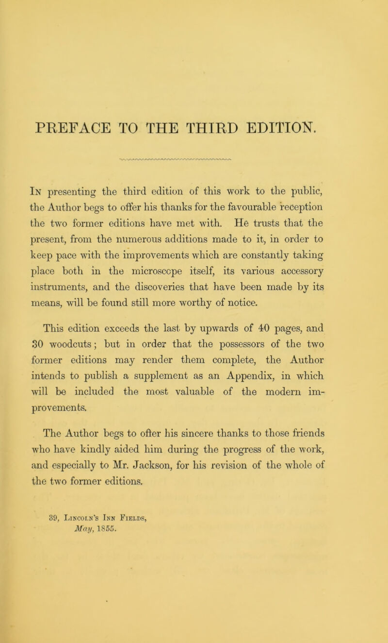 /'AA/V<VWA In presenting the third edition of this work to the public, the Author begs to offer his thanks for the favourable reception the two former editions have met with. He trusts that the present, from the numerous additions made to it, in order to keep pace with the improvements which are constantly taking place both in the microscope itself, its various accessory instruments, and the discoveries that have been made by its means, will be found still more worthy of notice. This edition exceeds the last by upwards of 40 pages, and SO woodcuts; but in order that the possessors of the two former editions may render them complete, the Author intends to publish a supplement as an Appendix, in which will be included the most valuable of the modem im- provements. The Author begs to offer his sincere thanks to those friends who have kindly aided him during the progress of the work, and especially to Mr. Jackson, for his revision of the whole of the two former editions. 39, Lincoln’s Inn Fields, May, 1855.