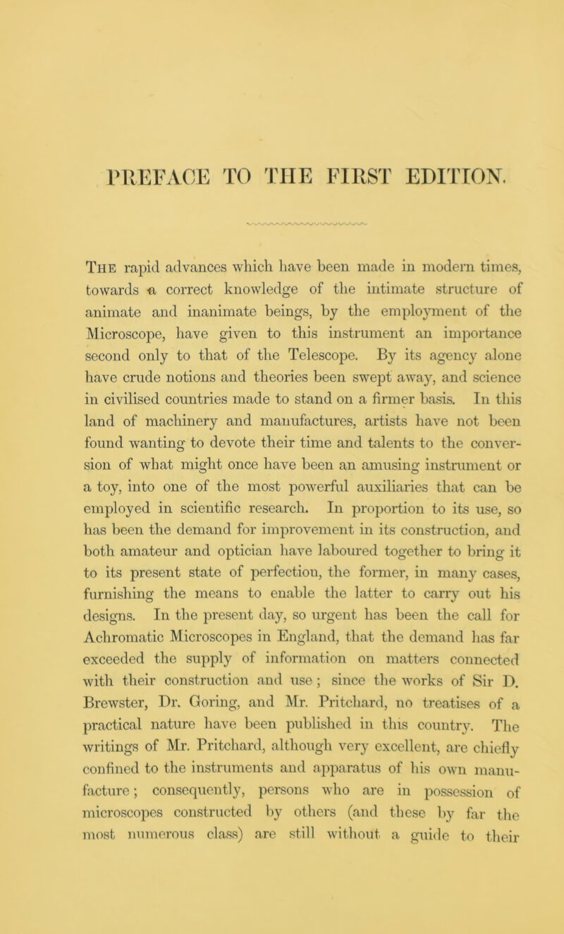 The rapid advances which have been made in modem times, towards n correct knowledge of the intimate structure of animate and inanimate beings, by the employment of the Microscope, have given to this instrument an importance second only to that of the Telescope. By its agency alone have crude notions and theories been swept away, and science in civilised countries made to stand on a firmer basis. In this land of machinery and manufactures, artists have not been found wanting to devote their time and talents to the conver- sion of what might once have been an amusing instrument or a toy, into one of the most powerful auxiliaries that can be employed in scientific research. In proportion to its use, so Inis been the demand for improvement in its construction, and both amateur and optician have laboured together to bring it to its present state of perfection, the former, in many cases, furnishing the means to enable the latter to carry out his designs. In the present day, so urgent has been the call for Achromatic Microscopes in England, that the demand has far exceeded the supply of information on matters connected with their construction and use; since the works of Sir D. Brewster, Dr. Goring, and Mr. Pritchard, no treatises of a practical nature have been published in this country. The writings of Mr. Pritchard, although very excellent, are chiefly confined to the instruments and apparatus of his own manu- facture ; consequently, persons who are in possession of microscopes constructed by others (and these by far the most numerous class) are still without a guide to their
