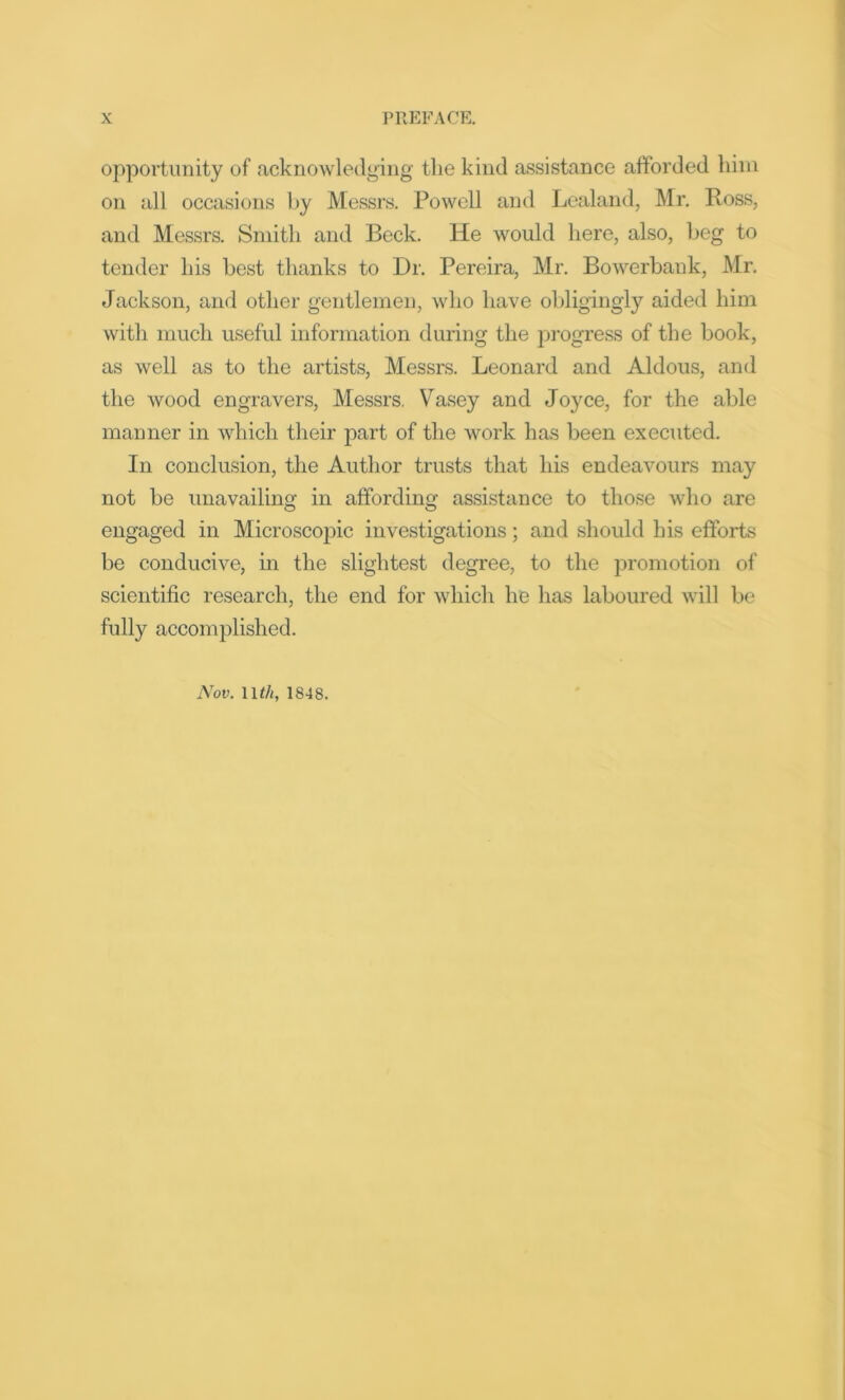 opportunity of acknowledging the kind assistance afforded him on all occasions by Messrs. Powell and Lealand, Mr. Ross, and Messrs. Smith and Beck. He would here, also, beg to tender his best thanks to Dr. Pereira, Mr. Bowerbank, Mr. Jackson, and other gentlemen, who have obligingly aided him with much useful information during the progress of the book, as well as to the artists, Messrs. Leonard and Aldous, and the wood engravers, Messrs. Vasey and Joyce, for the able manner in which their part of the work has been executed. In conclusion, the Author trusts that his endeavours may not be unavailing in affording assistance to those who are engaged in Microscopic investigations; and should his efforts be conducive, in the slightest degree, to the promotion of scientific research, the end for which he has laboured will be fully accomplished. Nov. llth, 1848.