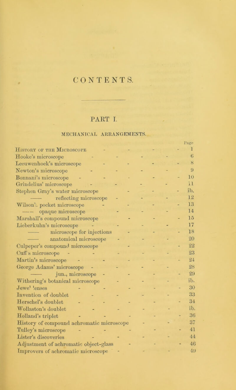 C O N T E N T S. PART I. MECHANICAL ARRANGEMENTS. I’uge History of the Microscope - - - 1 Hooke’s microscope <J Leeuwenhoek’s microscope - - - - 8 Newton’s microscope ... - 9 Bonnani’s microscope - - ■ - - 10 Grindelius’ microscope - - - - H Stephen Gray’s water microscope - - - ib. reflecting microscope - - - 12 Wilson’., pocket microscope - - - - 13 opaque microscope - - - 14 Marshall’s compound microscope - - - 15 Lieberkuhn’s microscope - - - - 17 microscope for injections - - - IS anatomical microscope 20 Culpeper’s compound microscope - - - 22 Cuff s microscope ----- 23 Martin’s microscope - - - - - 24 George Adams’ microscope - - - - 28 jun., microscope - - - - 29 Withering’s botanical microscope - - - ib. Jewe1 lenses - - - - - 30 Invention of doublet 33 Herschel’s doublet - - - - - 34 Wollaston’s doublet - - - - ib. Holland’s triplet - - - - - 3G History of compound achromatic microscope - - 37 Tulley’s microscope - - - - - 41 Lister’s discoveries 44 Adjustment of achromatic object-glass - - - 46 Improvers of achromatic microscope - 49