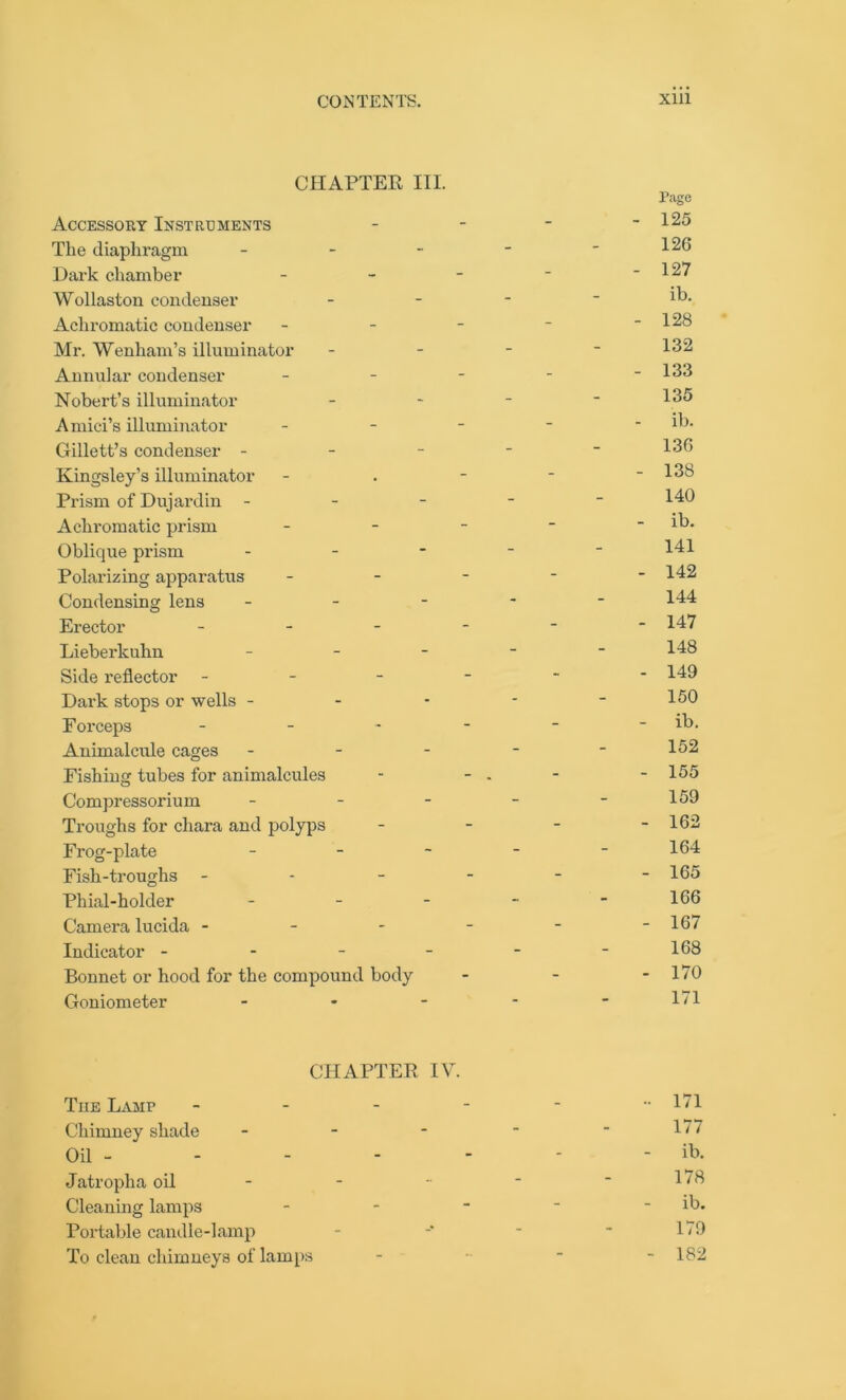 CHAPTER III. Page Accessory Instruments - - - - 125 The diaphragm - - - - - 126 Dark chamber - - - - - 127 Wollaston condenser - - - - ib. Achromatic condenser - - - * - 128 Mr. Wenham’s illuminator - - - - 132 Annular condenser ----- 133 Nobert’s illuminator - - - - 135 Amici’s illuminator - - - - - ib. Gillett’s condenser - - - - - 136 Kingsley’s illuminator - . - - - 138 Prism of Dujardin ----- 140 Achromatic prism - - - ~ - ib. Oblique prism - - - - - 141 Polarizing apparatus ----- 142 Condensing lens ----- 144 Erector ------ 147 Lieberkuhn ----- 148 Side reflector ------ 149 Dark stops or wells - - - - - 150 Forceps - - - - - - ib. Animalcule cages - - - - - 152 Fishiug tubes for animalcules - - - - 155 Compressorium - - - - - 159 Troughs for chara and polyps - - - - 162 Frog-plate - - - - - 164 Fish-troughs ------ 165 Phial-holder - - - - - 166 Camera lucida - - - - - -16/ Indicator - - - - - -168 Bonnet or hood for the compound body - - - 170 Goniometer - - - - - IT CHAPTER IV. The Lamp - 171 Chimney shade - - - - ■ 177 Oil - - - - - - - ib. Jatropha oil - - -• ■ ' 1 ‘ 8 Cleaning lamps - - - - ib. Portable candle-lamp - -* - * 179 To clean chimneys of lamps - 1B2
