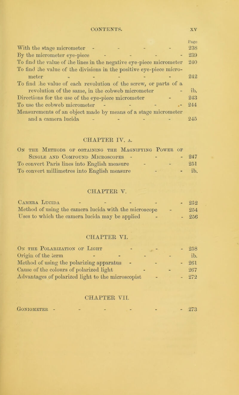 Page With the stage micrometer - 238 By the micrometer eye-piece .... 239 To find the value of the lines in the negative eye-piece micrometer 240 To find the value of the divisions in the positive eye-piece micro- meter -»---- 242 To find die value of each revolution of the screw, or parts of a revolution of the same, in the cobweb micrometer - ib. Directions for the use of the eye-piece micrometer - 243 To use the cobweb micrometer - - - 244 Measurements of an object made by means of a stage micrometer and a camera lucida - - - - 245 CHAPTER IV. a. On the Methods of obtaining the Magnifying Power of Single and Compound Microscopes - 247 To convert Paris lines into English measure - - 251 To convert millimetres into English measure - - ib. CHAPTER V. Camera Lucida - - - - - 252 Method of using the camera lucida with the microscope - 254 Uses to which the camera lucida may be applied - - 256 CHAPTER VI. On TnE Polarization of Light - - - 258 Origin of the term - - - - ib. Method of using the polarizing apparatus - - - 261 Cause of the colours of polarized light - - 267 Advantages of polarized light to the microscopist - - 272 CHAPTER VII. Goniometer 273