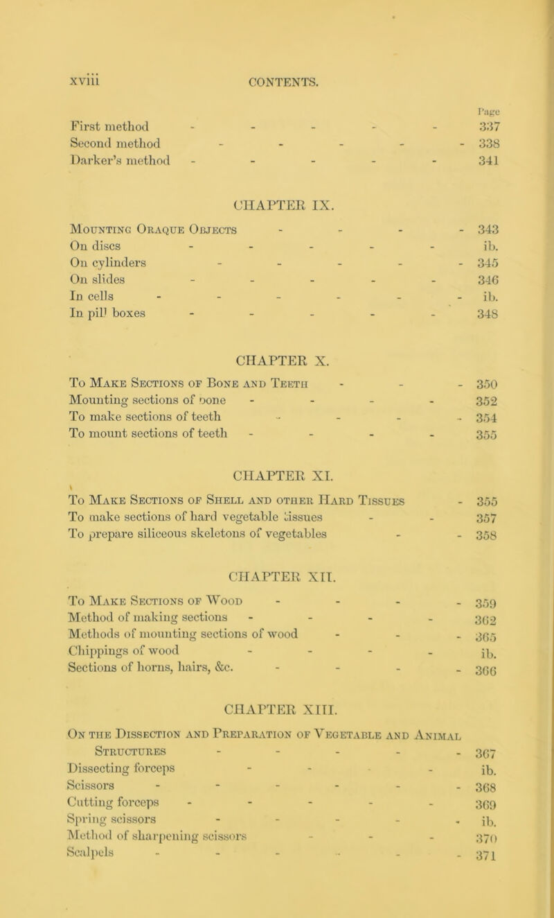 Page First method - - - Second method - Darker’s method - - 337 - 338 341 CHAPTER IX. Mounting Oraque Objects On discs - On cylinders - On slides - In cells - In pill boxes - - - - - 343 ib. - 345 340 ib. 348 CHAPTER X. To Make Sections of Bone and Teeth Mounting sections of oone To make sections of teeth To mount sections of teeth - - 350 352 - 354 355 CHAPTER XI. i To Make Sections of Shell and other Hard Tissues To make sections of hard vegetable tissues To prepare siliceous skeletons of vegetables CHAPTER XII. To Make Sections of Wood Method of making sections Methods of mounting sections of wood Clappings of wood Sections of horns, hairs, &e. CHAPTER XIII. On the Dissection and Preparation of Vegetable and Animal Structures ----- 3(57 Dissecting forceps - - - ib. Scissors ------ 3(38 Cutting forceps - 369 Spring scissors - - - - * ib. Method of sharpening scissors - 370 Scalpels - - - ■ - -371 - 359 302 - 305 ib. - 300 - 355 357 - 358