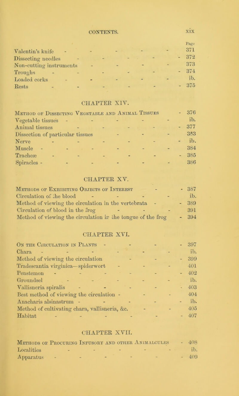 Pago Valentin’s knife - - - ■  371 Dissecting needles - - * “ - .372 Non-cutting instruments - 373 Troughs ------ 374 Loaded corks - - - - ■ ]°. Rests ------ 375 CHAPTER XIV. Method of Dissecting Vegetable and Animal Tissues - 376 Vegetable tissues ----- ib. Animal tissues - - - - - 377 Dissection of particular tissues - 383 Nerve ------ ib. Muscle ------ 384 Tracheae ------ 385 Spiracles ------ 386 CHAPTER XV. Methods of Exhibiting Objects of Interest - - 387 Circulation of the blood - - - - ib. Method of viewing the circulation in the vertebrata - - 389 Circulation of blood in the frog - - - 391 Method of viewing the circulation in the tongue of the frog - 394 CHAPTER XVI. On the Circulation in Plants - 397 Chara ------ ib. Method of viewing the circulation - - - 399 Tradeseantia virginica—spiderwort - - - 401 Penstemon ------ 402 Groundsel ----- ib. Vallisneria spiralis ----- 403 Best method of viewing the circulation - - - 404 Anacharis alsinastrum - - - - - ib. Method of cultivating chara, vallisneria, &c. - - 405 Habitat ------ 407 CHAPTER XVII. Methods of Procuring Infusory and other Animalcules - 408 Localities ----- ib. Apparatus - - - - - - 409