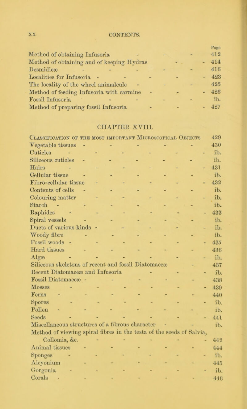 Method of obtaining Infusoria Method of obtaining and of keeping Hydras Desmidiese - Localities for Infusoria - The locality of the wheel animalcule Method of feeding Infusoria with carmine Fossil Infusoria Method of preparing fossil Infusoria CHAPTEE XVIII. Classification of the most important Microscopical Objects 429 Vegetable tissues 430 Cuticles - - - - - ib. Siliceous cuticles - - - - ib. Plairs ------ 431 Cellular tissue ----- ib. Fibro-cellular tissue ----- 432 Contents of cells ----- ib. Colouring matter - - - - - ib. Starch ------ ib. Eaphides ------ 433 Spiral vessels - - - - - ib. Ducts of various kinds - - - - - ib. Woody fibre - - - - - ib. Fossil woods ------ 435 Hard tissues - - - - - 436 Algce - - - - - - ib. Siliceous skeletons of recent and fossil Diatomacese - 437 Eecent Diatomacese and Infusoria - - - ib. Fossil Diatomaceae ----- 438 Mosses ------ 439 Ferns ------ 449 Spores - - - - - ib. Pollen ------ ib. Seeds ------ 441 Miscellaneous structures of a fibrous character - - ib. Method of viewing spiral fibres in the testa of the seeds of Salvia, Collomia, &c. - - - - - 442 Animal tissues ----- 444 Sponges - - - - - - ib. Alcyonium ----- 445 Gorgonia - - - - - - ib. Corals ..---- 44(3 Page 412 - 414 416 - 423 425 - 426 ib. - 427