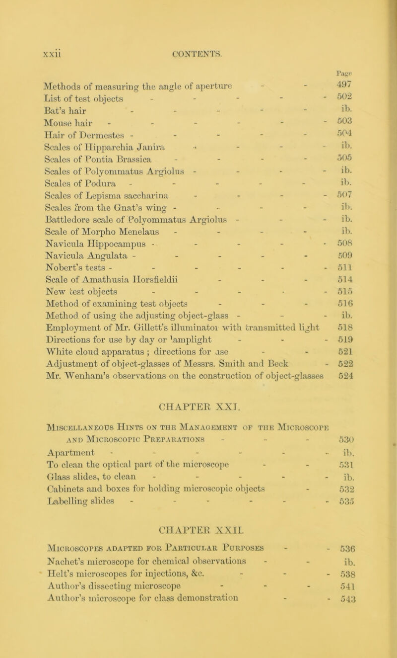 Page Methods of measuring the angle of aperture - - -49/ List of test objects - 502 Bat’s hair ... - - ib. Mouse hair ------ 503 Hair of Dermestes ----- 504 Scales of Hipparchia Janira - i'J- Scales of Pontia Brassica ... - 505 Scales of Polyommatus Argiolus - - - - ib. Scales of Podura ----- ib. Scales of Lepisma saccharina ... - 507 Scales from the Gnat’s wing - ib. Battledore scale of Polyommatus Argiolus - - - ib. Scale of Morpho Menelaus - ib. Navieula Hippocampus ----- 508 Navicula Angulata ----- 509 Nobert’s tests - - - - - -511 Scale of Amathusia Horsfieldii - - - 514 New test objects - - - • -515 Method of examining test objects - - - 516 Method of using the adjusting object-glass - ib. Employment of Mr. Gillett’s illuminatoi with transmitted light 518 Directions for use by day or lamplight - - - 519 White cloud apparatus ; directions for ase - - 521 Adjustment of object-glasses of Messrs. Smith and Beck - 522 Mr. Wenham’s observations on the construction of object-glasses 524 CHAPTER XXI. Miscellaneous Hints on the Management of tiie Microscope and Microscopic Preparations - - - 530 Apartment ------ ib. To clean the optical part of the microscope - - 531 Glass slides, to clean - - - - - ib. Cabinets and boxes for holding microscopic objects - 532 Labelling slides - - - - - - 535 CHAPTER XXII. Microscopes adapted for Particular Purposes - - 536 Nachet’s microscope for chemical observations - - ib. Kelt’s microscopes for injections, &c. - - - 538 Author’s dissecting microscope - - - 541 Author’s microscope for class demonstration - - 543