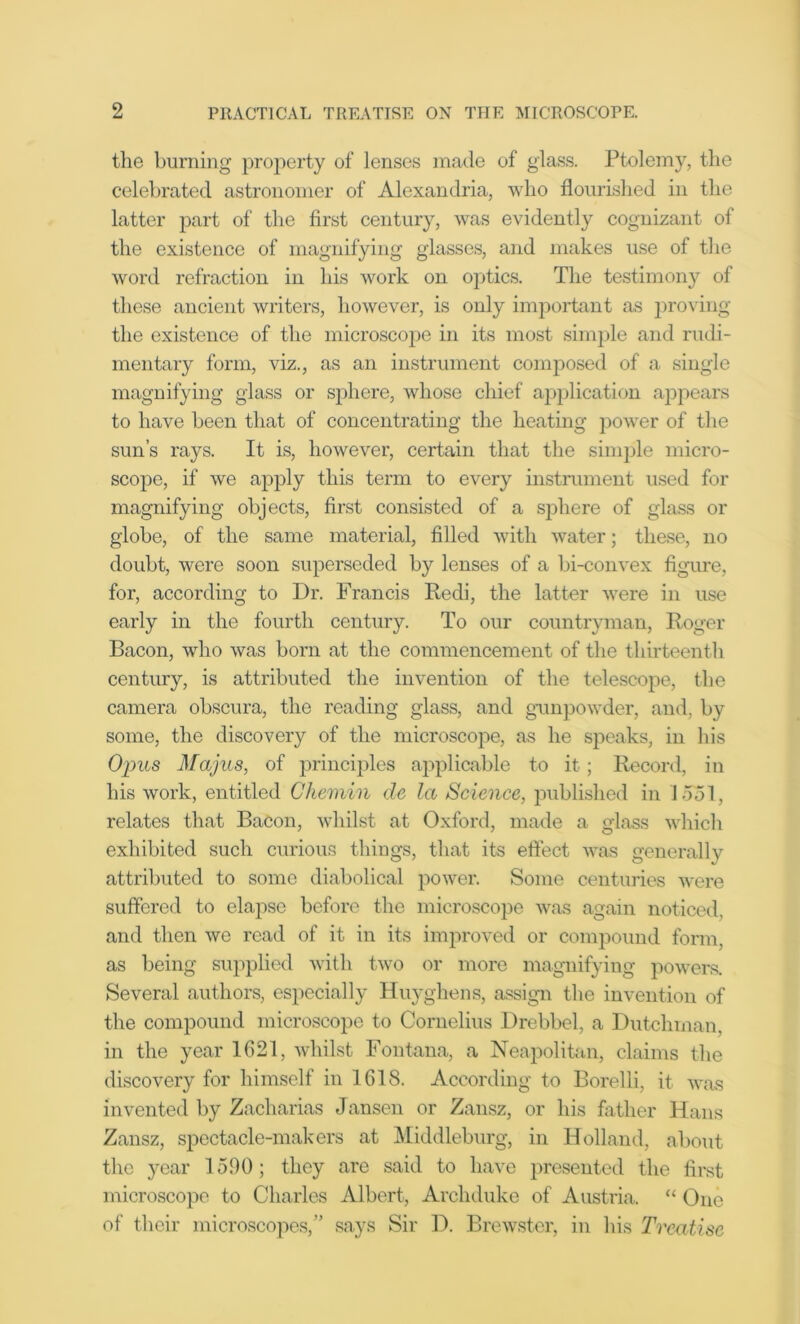the burning property of lenses made of glass. Ptolemy, the celebrated astronomer of Alexandria, who flourished in the latter part of the first century, was evidently cognizant of the existence of magnifying glasses, and makes use of the word refraction in his work on optics. The testimony of these ancient writers, however, is only important as proving the existence of the microscope in its most simple and rudi- mentary form, viz., as an instrument composed of a single magnifying glass or sphere, whose chief application appears to have been that of concentrating the heating power of the sun’s rays. It is, however, certain that the simple micro- scope, if we apply this term to every instrument used for magnifying objects, first consisted of a sphere of glass or globe, of the same material, filled with water; these, no doubt, were soon superseded by lenses of a bi-convex figure, for, according to Dr. Francis Redi, the latter were in use early in the fourth century. To our countryman, Roger Bacon, who was born at the commencement of the thirteenth century, is attributed the invention of the telescope, the camera obscura, the reading glass, and gunpowder, and, by some, the discovery of the microscope, as he speaks, in his Opus Majus, of principles applicable to it; Record, in his work, entitled Chemin de la Science, published in 1551, relates that Bacon, whilst at Oxford, made a glass which exhibited such curious things, that its effect was generally attributed to some diabolical power. Some centuries were suffered to elapse before the microscope was again noticed, and then we read of it in its improved or compound form, as being supplied with two or more magnifying powers. Several authors, especially Huyghens, assign the invention of the compound microscope to Cornelius Drebbel, a Dutchman, in the year 1621, whilst Fontana, a Neapolitan, claims the discovery for himself in 1618. According to Borelli, it was invented by Zacharias Jansen or Zansz, or his father Hans Zansz, spectacle-makers at Middleburg, in Holland, about the year 1590; they are said to have presented the first microscope to Charles Albert, Archduke of Austria. “ One of their microscopes,” says Sir D. Brewster, in his Treatise
