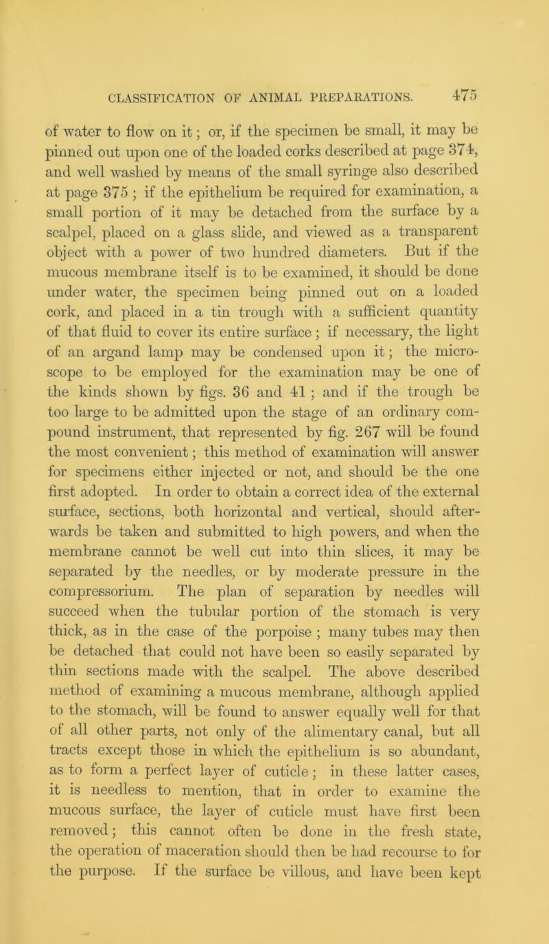 of water to flow on it; or, if the specimen be small, it may be pinned out upon one of the loaded corks described at page 374, and well washed by means of the small syringe also described at page 375 ; if the epithelium be required for examination, a small portion of it may be detached from the surface by a scalpel, placed on a glass slide, and viewed as a transparent object with a power of two hundred diameters. But if the mucous membrane itself is to be examined, it should be done under water, the specimen being pinned out on a loaded cork, and placed in a tin trough with a sufficient quantity of that fluid to cover its entire surface; if necessary, the light of an argand lamp may be condensed upon it; the micro- scope to be employed for the examination may be one of the kinds shown by figs. 36 and 41 ; and if the trough be too large to be admitted upon the stage of an ordinary com- pound instrument, that represented by fig. 267 will be found the most convenient; this method of examination will answer for specimens either injected or not, and should be the one first adopted. In order to obtain a correct idea of the external surface, sections, both horizontal and vertical, should after- wards be taken and submitted to high powers, and when the membrane cannot be well cut into thin slices, it may be separated by the needles, or by moderate pressure in the compressorium. The plan of separation by needles will succeed when the tubular portion of the stomach is very thick, as in the case of the porpoise ; many tubes may then be detached that could not have been so easily separated by thin sections made with the scalpel. The above described method of examining a mucous membrane, although applied to the stomach, will be found to answer equally well for that of all other parts, not only of the alimentary canal, but all tracts except those in which the epithelium is so abundant, as to form a perfect layer of cuticle; in these latter cases, it is needless to mention, that in order to examine the mucous surface, the layer of cuticle must have first been removed; this cannot often be done in the fresh state, the operation of maceration should then be had recourse to for the purpose. If the surface be villous, and have been kept