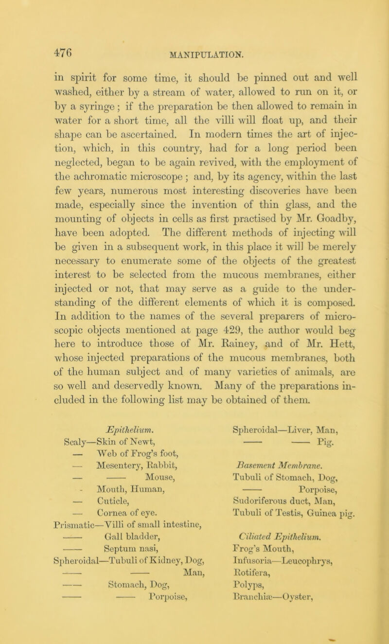 in spirit for some time, it should be pinned out and well washed, either by a stream of water, allowed to run on it, or by a syringe; if the preparation be then allowed to remain in water for a short time, all the villi will float up, and their shape can be ascertained. In modern times the art of injec- tion, which, in this country, had for a long period been neglected, began to be again revived, with the employment of the achromatic microscope ; and, by its agency, within the last few years, numerous most interesting discoveries have been made, especially since the invention of thin glass, and the mounting of objects in cells as first practised by Mr. Goadby, have been adopted. The different methods of injecting will be given in a subsequent work, in this place it will be merely necessary to enumerate some of the objects of the greatest interest to be selected from the mucous membranes, either injected or not, that may serve as a guide to the under- standing of the different elements of which it is composed. In addition to the names of the several preparers of micro- scopic objects mentioned at page 429, the author would beg here to introduce those of Mr. Rainey, and of Mr. Hett, whose injected preparations of the mucous membranes, both of the human subject and of many varieties of animals, are so well and deservedly known. Many of the preparations in- cluded in the following list may be obtained of them. Epithelium. Scaly—Skin of Newt, — Web of Frog’s foot, — Mesentery, Rabbit, — Mouse, Mouth, Human, — Cuticle, — Cornea of eye. Prismatic—Villi of small intestine, Gall bladder, Septum nasi, Spheroidal—Tubuli of Kidney, Dog, Man, Stomach, Dog, Porpoise, Spheroidal—Liver, Man, Pig- Basement Membrane. Tubuli of Stomach, Dog, Porpoise, Sudoriferous duct, Man, Tubuli of Testis, Guinea pig. Ciliated Epithelium. Frog’s Mouth, I ufusoria—Leucoplirys, Rotifera, Polyps, Bran cilia;—Oyster,