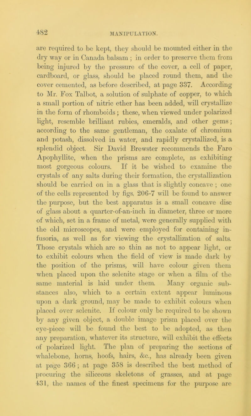 are required to be kept, they should be mounted either in the dry way or in Canada balsam ; in order to preserve them from being injured by the pressure of the cover, a cell of paper, cardboard, or glass, should be placed round them, and the cover cemented, as before described, at page 337. According to Mr. Fox Talbot, a solution of sulphate of copper, to which a small portion of nitric ether has been added, will crystallize in the form of rhomboids; these, when viewed under polarized light, resemble brilliant rubies, emeralds, and other gems; according to the same gentleman, the oxalate of chromium and potash, dissolved in water, and rapidly crystallized, is a splendid object. Sir David Brewster recommends the Faro Apophyllite, when the prisms are complete, as exhibiting most gorgeous colours. If it be wished to examine the crystals of any salts during their formation, the crystallization should be carried on in a glass that is slightly concave ; one of the cells represented by figs. 206-7 will be found to answer the purpose, but the best apparatus is a small concave disc of glass about a quarter-of-an-inch in diameter, three or more of which, set in a frame of metal, were generally supplied with the old microscopes, and were employed for containing in- fusoria, as well as for viewing the crystallization of salts. Those crystals which are so thin as not to appear light, or to exhibit colours when the field of view is made dark by the position of the prisms, will have colour given them when placed upon the selenite stage or when a film of the same material is laid under them. Many organic sub- stances also, which to a certain extent appear luminous upon a dark ground, may be made to exhibit colours when placed over selenite. If colour only be required to be shown by any given object, a double image prism placed over the eye-piece will be found the best to be adopted, as then any preparation, whatever its structure, will exhibit the effects of polarized light. The plan of preparing the sections of whalebone, horns, hoofs, hairs, &c., has already been given at page 366 ; at page 358 is described the best method of procuring the siliceous skeletons of grasses, and at page 431, the names of the finest specimens for the purpose are