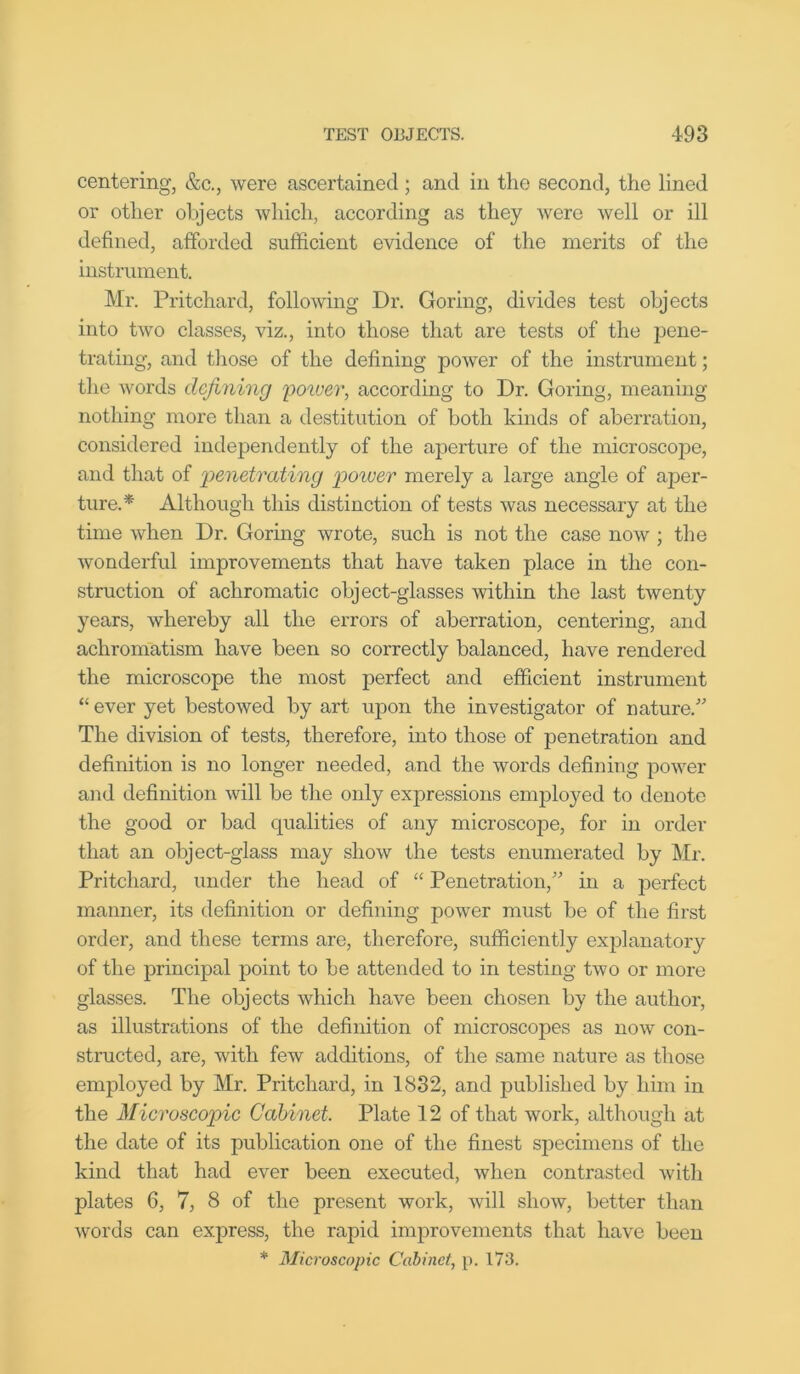 centering, &c., were ascertained; and in the second, the lined or other objects which, according as they were well or ill defined, afforded sufficient evidence of the merits of the instrument. Mr. Pritchard, following Dr. Goring, divides test objects into two classes, viz., into those that are tests of the pene- trating, and those of the defining power of the instrument; the words defining ilower, according to Dr. Goring, meaning nothing more than a destitution of both kinds of aberration, considered independently of the aperture of the microscope, and that of penetrating power merely a large angle of aper- ture.* Although this distinction of tests was necessary at the time when Dr. Goring wrote, such is not the case now ; the wonderful improvements that have taken place in the con- struction of achromatic object-glasses within the last twenty years, whereby all the errors of aberration, centering, and achromatism have been so correctly balanced, have rendered the microscope the most perfect and efficient instrument “ ever yet bestowed by art upon the investigator of nature.' The division of tests, therefore, into those of penetration and definition is no longer needed, and the words defining power and definition will be the only expressions employed to denote the good or bad equalities of any microscope, for in order that an object-glass may show the tests enumerated by Mr. Pritchard, under the head of “ Penetration, in a perfect manner, its definition or defining power must be of the first order, and these terms are, therefore, sufficiently explanatory of the principal point to be attended to in testing two or more glasses. The objects which have been chosen by the author, as illustrations of the definition of microscopes as now con- structed, are, with few additions, of the same nature as those employed by Mr. Pritchard, in 1832, and published by him in the Microscopic Cabinet. Plate 12 of that work, although at the date of its publication one of the finest specimens of the kind that had ever been executed, when contrasted with plates 6, 7, 8 of the present work, will show, better than words can express, the rapid improvements that have been * Microscopic Cabinet, p. 173.