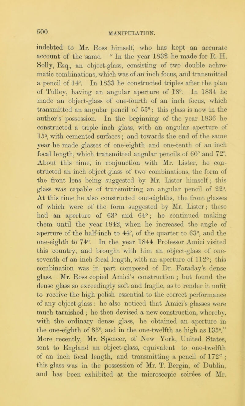 indebted to Mr. Ross himself, who has kept an accurate account of the same. “ In the year 1832 he made for R. H. Solly, Esq., an object-glass, consisting of two double achro- matic combinations, which was of an inch focus, and transmitted a pencil of 14°. In 1833 he constructed triples after the plan of Tulley, having an angular aperture of 18°. In 1834 he made an object-glass of one-fourth of an inch focus, which transmitted an angular pencil of 55°; this glass is now in the author’s possession. In the beginning of the year 1836 he constructed a triple inch glass, with an angular aperture of 15°, with cemented surfaces; and towards the end of the same year he made glasses of one-eighth and one-tenth of an inch focal length, which transmitted angular pencils of 60° and 72°. About this time, in conjunction with Mr. Lister, he con- structed an inch object-glass of two combinations, the form of the front lens being suggested by Mr. Lister himself; this glass was capable of transmitting an angular pencil of 22°. At this time he also constructed one-eightlis, the front glasses of which were of the form suggested by Mr. Lister; these had an aperture of 63° and 64°; he continued making them until the year 1842, when he increased the angle of aperture of the half-inch to 44°, of the quarter to 63°, and the one-eighth to 74°. In the year 1844 Professor Amici visited this country, and brought with him an object-glass of one- seventh of an inch focal length, with an aperture of 112°; this combination was in part composed of Dr. Faraday’s dense glass. Mr. Ross copied Amici’s construction ; but found the dense glass so exceedingly soft and fragile, as to render it unfit to receive the high polish essential to the correct performance of any object-glass : he also noticed that Amici’s glasses were much tarnished ; he then devised a new construction, whereby, with the ordinary dense glass, he obtained an aperture in the one-eighth of 85°, and in the one-twelfth as high as 135°.” More recently, Mr. Spencer, of New York, United States, sent to England an object-glass, equivalent to one-twelfth of an inch focal length, and transmitting a pencil of 172° ; this glass was in the possession of Mr. T. Rergin, of Dublin, and has been exhibited at the microscopic soirees of Mr.