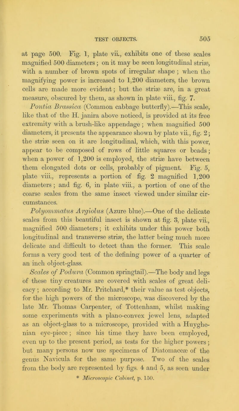 at page 500. Fig. 1, plate vii., exhibits one of these scales magnified 500 diameters ; on it may be seen longitudinal striae, with a number of brown spots of irregular shape ; when the magnifying power is increased to 1,200 diameters, the brown cells are made more evident; but the striae are, in a great measure, obscured by thetn, as shown in plate viii., fig. 7. Po7itia Brassica (Common cabbage butterfly).—This scale, like that of the H. janira above noticed, is provided at its free extremity with a brush-like appendage; when magnified 500 diameters, it presents the appearance shown by plate vii., fig. 2; the strife seen on it are longitudinal, which, with this power, appear to be composed of rows of little squares or beads; when a power of 1,200 is employed, the stria? have between them elongated dots or cells, probably of pigment. Fig. 5, plate viii., represents a portion of fig. 2 magnified 1,200 diameters ; and fig. 6, in plate viii., a portion of one of the coarse scales from the same insect viewed under similar cir- cumstances. Polyommatus Argiolus (Azure blue).—One of the delicate scales from this beautiful insect is shown at fig. 3, plate vii., magnified 500 diameters; it exhibits under this power both longitudinal and transverse stria?, the latter being much more delicate and difficult to detect than the former. This scale forms a very good test of the defining power of a quarter of an inch object-glass. Scales of Poclura (Common springtail).—The body and legs of these tiny creatures are covered with scales of great deli- cacy ; according to Mr. Pritchard,* their value as test objects, for the high powers of the microscope, was discovered by the late Mr. Thomas Carpenter, of Tottenham, whilst making some experiments with a plano-convex jewel lens, adapted as an object-glass to a microscope, provided -with a Huyglie- nian eye-piece; since his time they have been employed, even up to the present period, as tests for the higher powers; but many persons now use specimens of Diatomacea? of the genus Navicula for the same purpose. Two of the scales from the body are represented by figs. 4 and 5, as seen under * Microscopic Cabinet, p. 150.