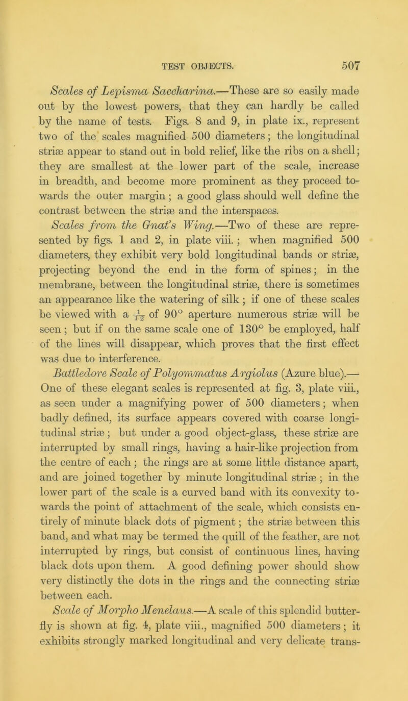 Scales of Lepisma Saccharina.—These are so easily made out by the lowest powers, that they can hardly be called by the name of tests. Figs. 8 and 9, in plate ix., represent two of the scales magnified 500 diameters; the longitudinal striae appear to stand out in bold relief, like the ribs on a shell; they are smallest at the lower part of the scale, increase in breadth, and become more prominent as they proceed to- wards the outer margin ; a good glass should well define the contrast between the striae and the interspaces. Scales from the Gnat’s Wing.—Two of these are repre- sented by figs. 1 and 2, in plate viii. ; when magnified 500 diameters, they exhibit very bold longitudinal bands or striae, projecting beyond the end in the form of spines; in the membrane, between the longitudinal striae, there is sometimes an appearance like the watering of silk ; if one of these scales be viewed with a of 90° aperture numerous striae will be seen ; but if on the same scale one of 130° be employed, half of the lines will disappear, which proves that the first effect was due to interference. Battledore Scale of Polyommatus Argiolus (Azure blue).— One of these elegant scales is represented at fig. 3, plate viii., as seen under a magnifying power of 500 diameters; when badly defined, its surface appears covered with coarse longi- tudinal striae ; but under a good object-glass, these striae are interrupted by small rings, having a hair-like projection from the centre of each ; the rings are at some little distance apart, and are joined together by minute longitudinal striae ; in the lower part of the scale is a curved band with its convexity to- wards the point of attachment of the scale, which consists en- tirely of minute black dots of pigment; the striae between this band, and what may be termed the quill of the feather, are not interrupted by rings, but consist of continuous lines, having black dots upon them. A good defining power should show very distinctly the dots in the rings and the connecting striae between each. Sccde of Morplio Menelaus.—A scale of this splendid butter- fly is shown at fig. 4, plate viii., magnified 500 diameters; it exhibits strongly marked longitudinal and very delicate trans-