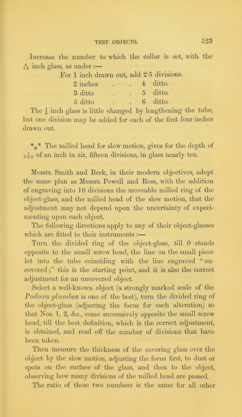 Increase the number to which the collar is set, with the inch glass, as under :— For I inch drawn out, add 2 5 divisions. 2 inches . . 4 ditto. 3 ditto . . 5 ditto. 5 ditto . . 6 ditto. The j inch glass is little changed by lengthening the tube, hut one division may he added for each of the first four inches drawn out. *** The milled head for slow motion, gives for the depth of T <j 0 of an inch in air, fifteen divisions, in glass nearly ten. Messrs. Smith and Beck, in their modern objectives, adopt the same plan as Messrs. Powell and Boss, with the addition of engraving into J 0 divisions the moveable milled ring of the object-glass, and the milled head of the slow motion, that the adjustment may not depend upon the uncertainty of experi- menting upon each object. The following directions apply to any of their object-glasses which are fitted to their instruments :— Turn the divided ring of the object-glass, till 0 stands opposite to the small screw head, the line on the small piece let into the tube coinciding with the line engraved “un- covered •” this is the starting point, and it is also the correct adjustment for an uncovered object. Select a well-known object (a strongly marked scale of the Podura plumbed is one of the best), turn the divided ring of the object-glass (adjusting the focus for each alteration) so that Nos. 1, 2, &c., come successively opposite the small screw head, till the best definition, which is the correct adjustment, is obtained, and read off the number of divisions that have been taken. Then measure the thickness of the covering glass over the object by the slow motion, adjusting the focus first, to dust or spots on the surface of the glass, and then to the object, observing how many divisions of the milled head are passed. The ratio of these two numbers is the same for all other