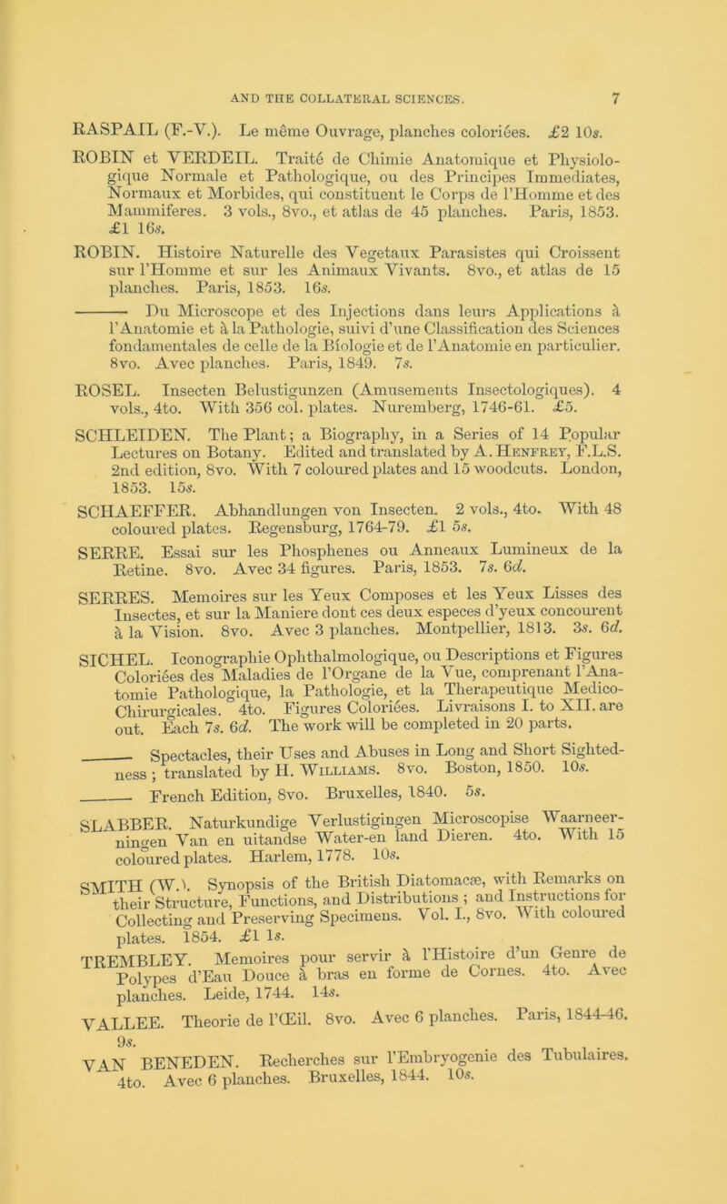 RASPAIL (F.-V.). Le merne Ouvrage, planches coloriees. £2 10s. ROBIN et VERDEIL. Traite de Chimie Anatomique et Physiolo- gique Normale et Pathologique, ou des Principes Immediates, Normaux et Morbides, qui constituent le Corps de PHomme etdes Mammiferes. 3 vols., 8vo., et atlas de 45 planches. Paris, 1853. £1 16s. ROBIN. Histoire Naturelle des Yegetaux Parasistes qui Croissent sur PHomme et sur les Animaux Vivants. 8vo., et atlas de 15 planches. Paris, 1853. 16s. Du Microscope et des Injections dans leurs Applications P Anatomie et a la Patliologie, suivi d’une Classification des Sciences fondamentales de celle de la Biologie et de l’Anatomie en particulier. 8vo. Avec planches. Paris, 1849. 7s. ROSEL. Insecten Belustigunzen (Amusements Insectologiques). 4 vols., 4to. With 356 col. plates. Nuremberg, 1746-61. £5. SCHLEIDEN. Tlie Plant; a Biography, in a Series of 14 Popular Lectures on Botany. Edited and translated by A. Henfrey, E.L.S. 2nd edition, 8vo. With 7 coloured plates and 15 woodcuts. London, 1853. 15s. SCHAEFFER. Abhandlungen von Insecten. 2 vols., 4to. With 48 coloured plates. Regensburg, 1764-79. £l 5s. SERRE. Essai sur les Phosplienes ou Anneaux Lumineux de la Retine. 8vo. Avec 34 figures. Paris, 1853. 7s. 6d. SERRES. Memoires sur les Yeux Composes et les Yeux Lisses des Insectes, et sur la Maniere dont ces deux especes d’yeux concourent & la Vision. 8vo. Avec 3 planches. Montpellier, 1813. 3s. 6d. SICHEL. Iconographie Ophthalmologique, ou Descriptions et Figures Coloriees des Maladies de l’Organe de la Vue, comprenant l’Ana- tomie Pathologique, la Pathologic,, et la Therapeutique Medico- Chiruro'icales. 4to. Figures Coloriees. Livraisons I. to XII. are out. Each 7s. 6d. The work will be completed in 20 parts. . Spectacles, their Uses and Abuses in Long and Short Sighted- ness ; translated by II. Williams. 8vo. Boston, 1850. 10s. French Edition, 8vo. Bruxelles, 1840. 5s. SLABBER. Naturkundige Verlustigingen Microscopise Waarneer- ningen Van en uitandse Water-en land Dieren. 4to. With 15 coloured plates. Harlem, 1778. 10s. SMTTH (W 1 Synopsis of the British Diatomacte, with Remarks on their Structure, Functions, and Distributions ; and Instructions for Collecting and Preserving Specimens. Vol. I., 8vo. V ith coloured plates. 1854. £l Is. TREMBLEY. Memoires pour servir ft l'Histoire d’un Genre de Polypes d’Eau Douce a bras en forme de Comes. 4to. Avec planches. Leide, 1744. 14s. VALLEE. Theorie de l’CEil. 8vo. Avec 6 planches. PaiL, 1S44-46. 9s. . VAN BENEDEN. Recherches sur l’Embryogenie des Tubulaires. 4to. Avec 6 planches. Bruxelles, 1844. 10s.