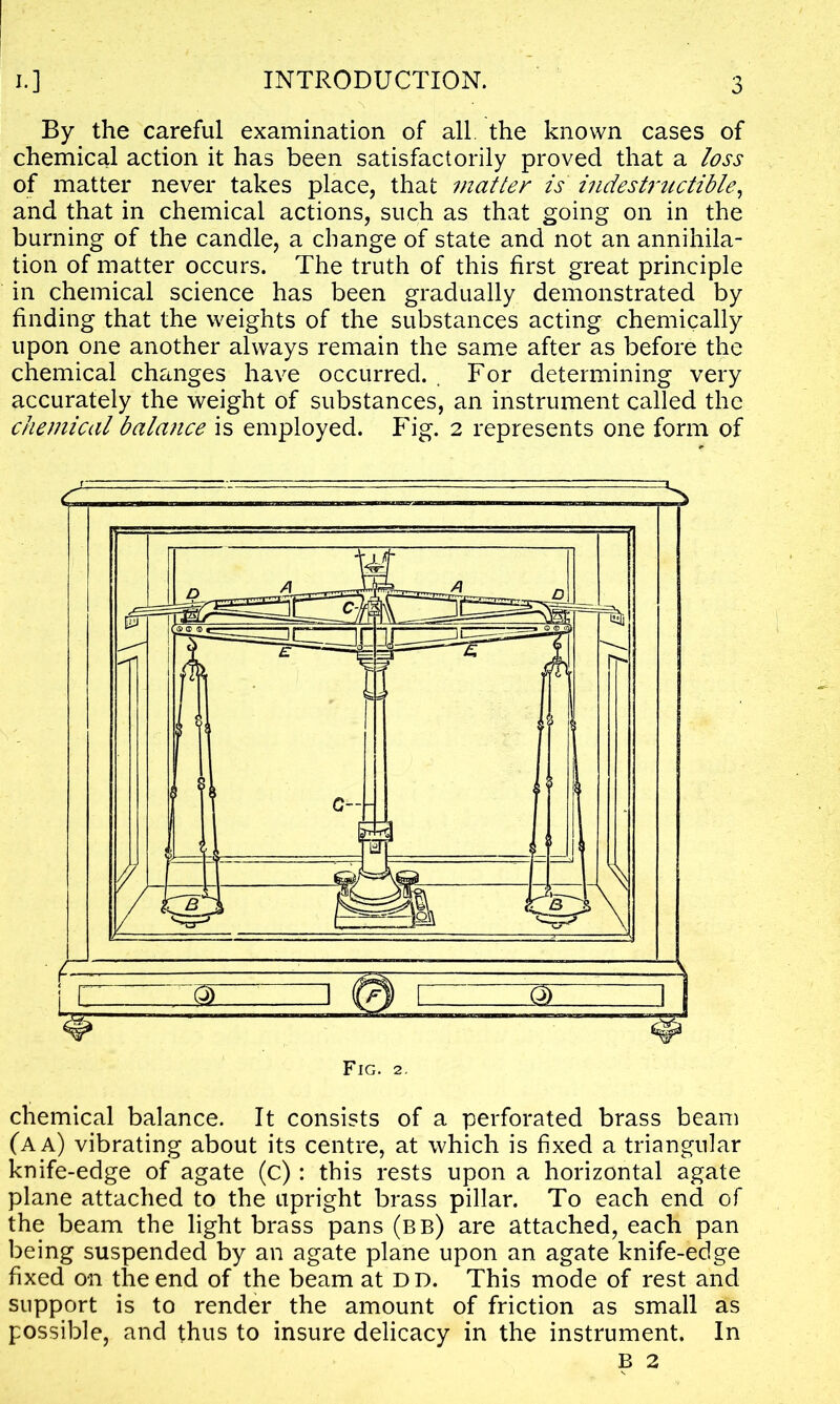 By the careful examination of all. the known cases of chemical action it has been satisfactorily proved that a loss of matter never takes place, that matter is indestructible, and that in chemical actions, such as that going on in the burning of the candle, a change of state and not an annihila- tion of matter occurs. The truth of this first great principle in chemical science has been gradually demonstrated by finding that the weights of the substances acting chemically upon one another always remain the same after as before the chemical changes have occurred. . For determining very accurately the weight of substances, an instrument called the chemical bala7ice is employed. Fig. 2 represents one form of Fig. 2. chemical balance. It consists of a perforated brass beam (a a) vibrating about its centre, at which is fixed a triangular knife-edge of agate (c): this rests upon a horizontal agate plane attached to the upright brass pillar. To each end of the beam the light brass pans (bb) are attached, each pan being suspended by an agate plane upon an agate knife-edge fixed on the end of the beam at D D. This mode of rest and support is to render the amount of friction as small as possible, and thus to insure delicacy in the instrument. In B 2