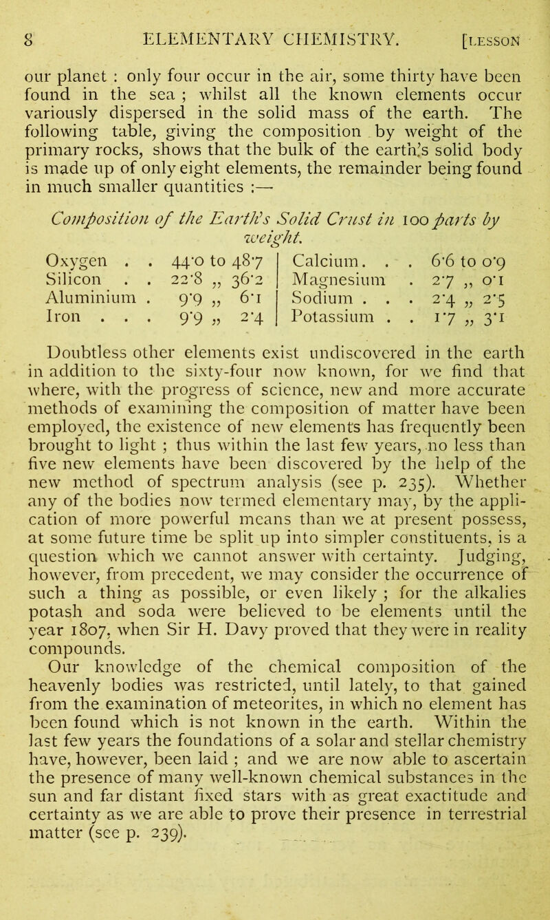 our planet : only four occur in the air, some thirty have been found in the sea ; whilst all the known elements occur variously dispersed in the solid mass of the earth. The following table, giving the composition by weight of the primary rocks, shows that the bulk of the earths solid body is made up of only eight elements, the remainder being found in much smaller quantities :— Composition of the Earth's Solid Crust in ioo parts by weight. Oxygen . . 44-0 to 487 I Calcium... 6*6 to 0*9 Silicon . . 22*8 „ 36^2 | Magnesium . 27 „ o*i Aluminium . 9*9 „ 6'i Sodium ... 2*4 „ 2*5 Iron ... 9*9 „ 2*4 I Potassium . . 17 „ 3*1 Doubtless other elements exist undiscovered in the earth in addition to the sixty-four now known, for we find that where, with the progress of science, new and more accurate methods of examining the composition of matter have been employed, the existence of new elements has frequently been brought to light ; thus within the last few years, no less than five new elements have been discovered by the help of the new method of spectrum analysis (see p. 235). Whether any of the bodies now termed elementary may, by the appli- cation of more powerful means than we at present possess, at some future time be split up into simpler constituents, is a question which we cannot answer with certainty. Judging, however, from precedent, we may consider the occurrence of such a thing as possible, or even likely ; for the alkalies potash and soda were believed to be elements until the year 1807, when Sir H. Davy proved that they were in reality compounds. Our knowledge of the chemical composition of the heavenly bodies was restricted, until lately, to that gained from the examination of meteorites, in which no element has been found which is not known in the earth. Within the last few years the foundations of a solar and stellar chemistry have, however, been laid ; and we are now able to ascertain the presence of many well-known chemical substances in the sun and far distant fixed stars with as great exactitude and certainty as we are able to prove their presence in terrestrial matter (see p. 239).