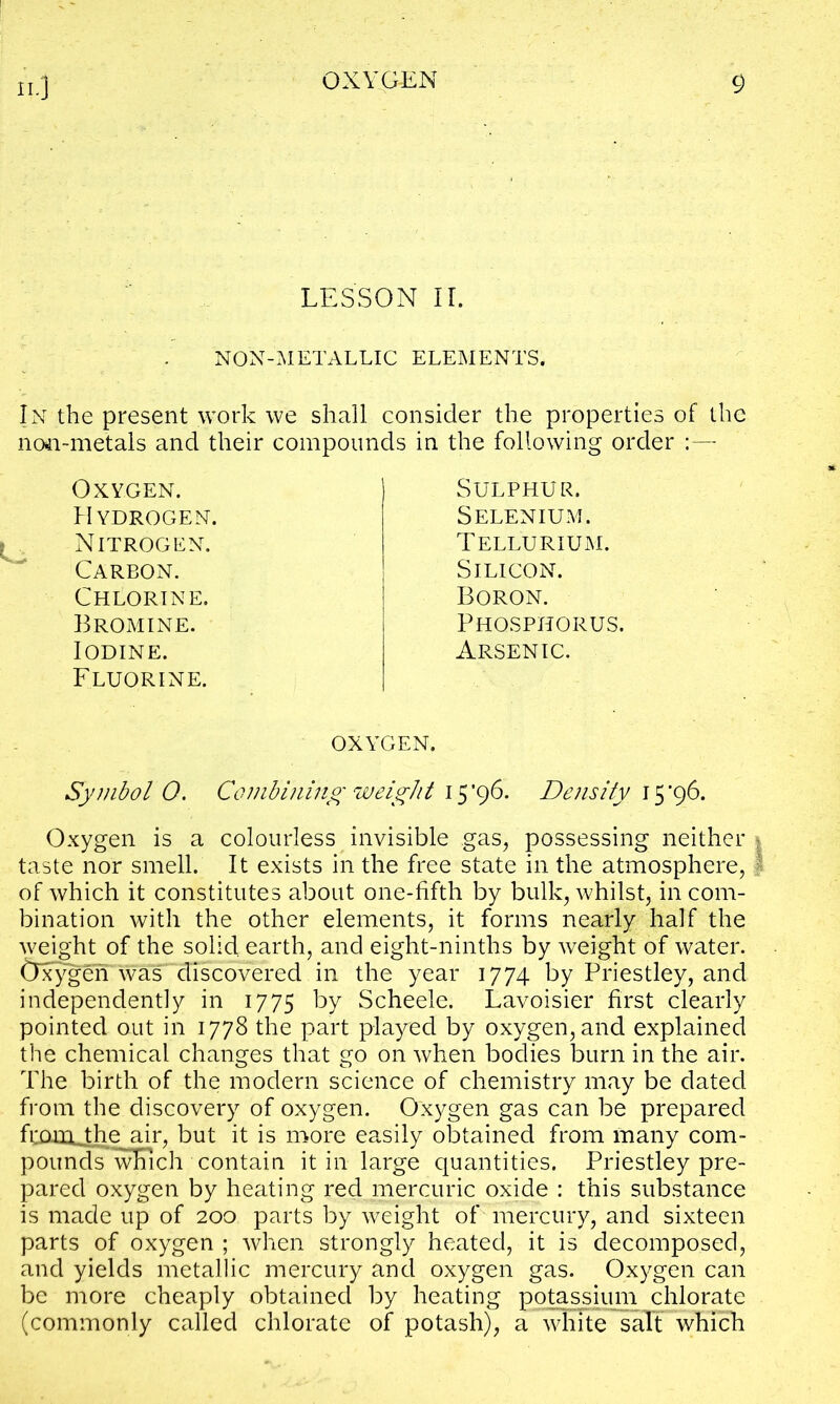 LESSON II. NON-METALLIC ELEMENTS. In the present work we shall consider the properties of the 11041-metals and their compounds in the following order Sulphur. Selenium. Tellurium. Silicon. Boron. Phosphorus. Arsenic. oxygen. Symbol 0. Combining weight 15*96. Density 15*96. Oxygen is a colourless invisible gas, possessing neither • taste nor smell. It exists in the free state in the atmosphere, I of which it constitutes about one-fifth by bulk, whilst, in com- bination with the other elements, it forms nearly half the weight of the solid earth, and eight-ninths by weight of water, tlxygen was^discovered in the year 1774 by Priestley, and independently in 1775 by Scheele. Lavoisier first clearly pointed out in 1778 the part played by oxygen, and explained the chemical changes that go on when bodies burn in the air. The birth of the modern science of chemistry may be dated from the discovery of oxygen. Oxygen gas can be prepared fccuiLthe air, but it is more easily obtained from many com- poundFwEich contain it in large quantities. Priestley pre- pared oxygen by heating red mercuric oxide : this substance is made up of 200 parts by weight of mercury, and sixteen parts of oxygen ; when strongly heated, it is decomposed, and yields metallic mercury and oxygen gas. Oxygen can be more cheaply obtained by heating potassium chlorate (commonly called chlorate of potash), a white salt which Oxygen. Hydrogen. Nitrogen. Carbon. Chlorine. Bromine. Iodine. Fluorine.