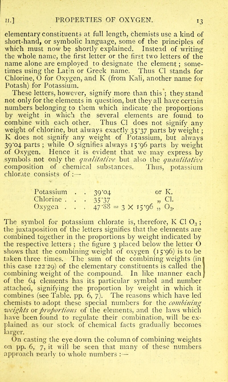 elementary constituents at full length, chemists use a kind of short-hand, or symbolic language, some of the principles of which must now be shortly explained. Instead of writing the whole name, the first letter or the first two letters of the name alone are employed to designate the element; some- times using the Latin or Greek name. Thus Cl stands for Chlorine, O for Oxygen, and K (from Kali, another name for Potash) for Potassium. These letters, however, signify more than this’; they stand not only for the elements in question, but they all hav.e certain numbers belonging to them which indicate the proportions by weight in Avhich the several elements are found to combine with each other. Thus Cl does not signify any weight of chlorine, but always exactly 35*37 parts by weight; K does not signify any weight of Potassium, but always 39*04 parts while O signifies always 15*96 parts by weight of Oxygen. Hence it is evident that we may express by symbols not only the qualitative but also the quantitative composition of chemical substances. Thus, potassium chlorate consists of Potassium . . 39*04 or K. Chlorine . . . 35*37 „ Cl. Oxygen . . . 47*88 = 3 X 15 *96 » 03. The symbol for potassium chlorate is, therefore, K Cl 03; the juxtaposition of the letters signifies that the elements are combined together in the proportions by weight indicated by the respective letters ; the figure 3 placed below the letter O shows that the combining weight of oxygen (15*96) is to be taken three times. The sum of the combining weights (ini this case 122*29) of the elementary constituents is called the! combining weight of the compound. In like manner eachj of the 64 elements has its particular symbol and number attached, signifying the proportion by weight in which it combines (see Table, pp. 6, 7). The reasons which have led chemists to adopt these special numbers for the combining weights ox proportions of the elements, and the laws which have been found to regulate their combination, will be ex- plained as our stock of chemical facts gradually becomes larger. On casting the eye down the column of combining weights on pp. 6, 7, it will be seen that many of these numbers approach nearly to whole numbers