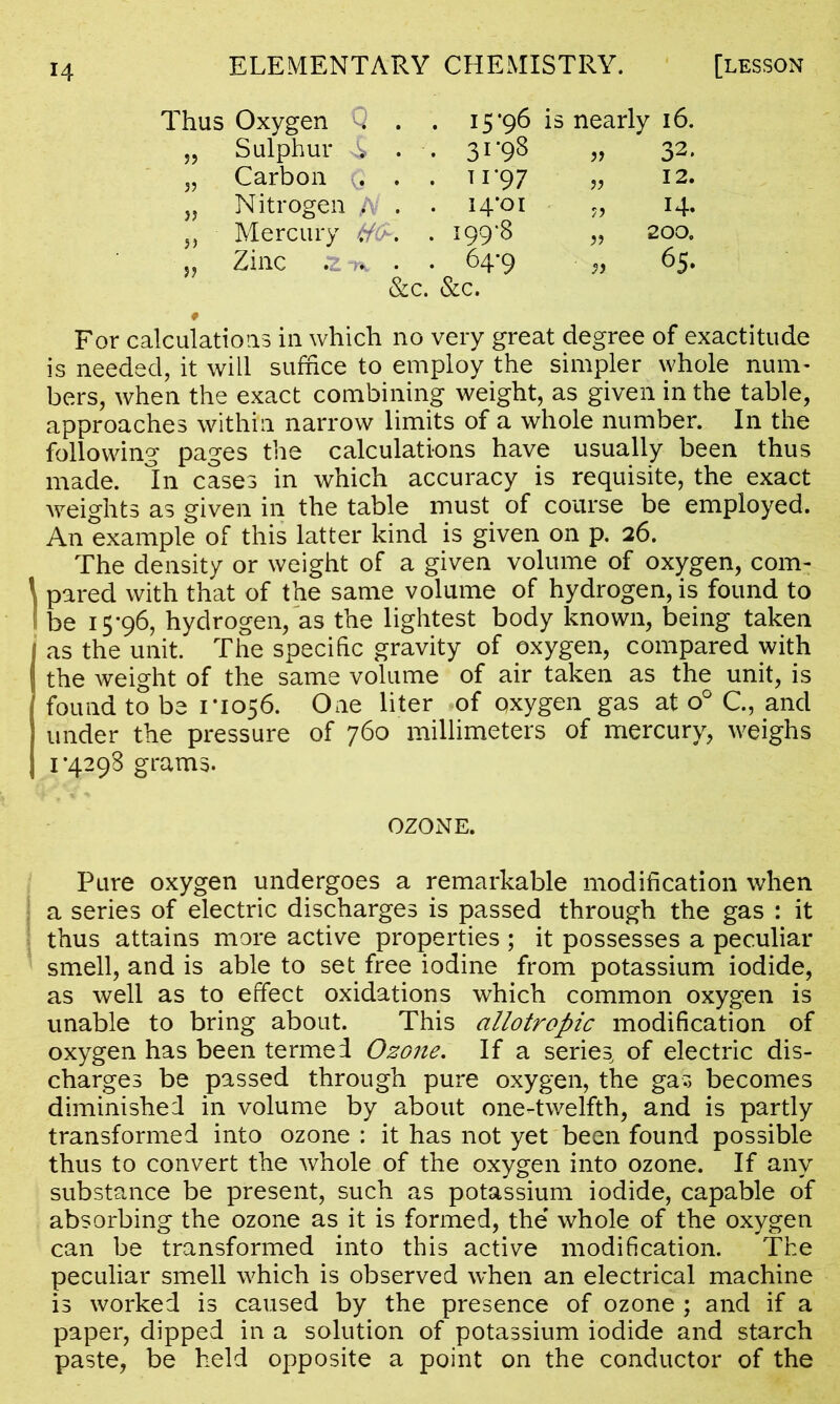 Thus Oxygen Q . . 15*96 is nearly 16. „ Sulphur A . . 3r98 » 32* „ Carbon Q . . 1 1*97 „ 12. „ Nitrogen /V . . i^'oi „ 14. ,, Mercury #£. . 199'8 „ 200. „ Zinc .2 . • 64-9 65. &c. &c. * For calculations in which no very great degree of exactitude is needed, it will suffice to employ the simpler whole num- bers, when the exact combining weight, as given in the table, approaches within narrow limits of a whole number. In the following pages the calculations have usually been thus made. In cases in which accuracy is requisite, the exact weights as given in the table must of course be employed. An example of this latter kind is given on p. 26. The density or weight of a given volume of oxygen, com- pared with that of the same volume of hydrogen, is found to be 15*96, hydrogen, as the lightest body known, being taken as the unit. The specific gravity of oxygen, compared with the weight of the same volume of air taken as the unit, is found to be 1*1056. One liter of oxygen gas at o° C., and under the pressure of 760 millimeters of mercury, weighs 1 *4298 grams. OZONE. Pure oxygen undergoes a remarkable modification when a series of electric discharges is passed through the gas : it thus attains more active properties ; it possesses a peculiar smell, and is able to set free iodine from potassium iodide, as well as to effect oxidations which common oxygen is unable to bring about. This allotropic modification of oxygen has been termed Ozone. If a series, of electric dis- charges be passed through pure oxygen, the gas becomes diminished in volume by about one-twelfth, and is partly transformed into ozone : it has not yet been found possible thus to convert the whole of the oxygen into ozone. If any substance be present, such as potassium iodide, capable of absorbing the ozone as it is formed, the' whole of the oxygen can be transformed into this active modification. The peculiar smell which is observed when an electrical machine is worked is caused by the presence of ozone ; and if a paper, dipped in a solution of potassium iodide and starch paste, be held opposite a point on the conductor of the