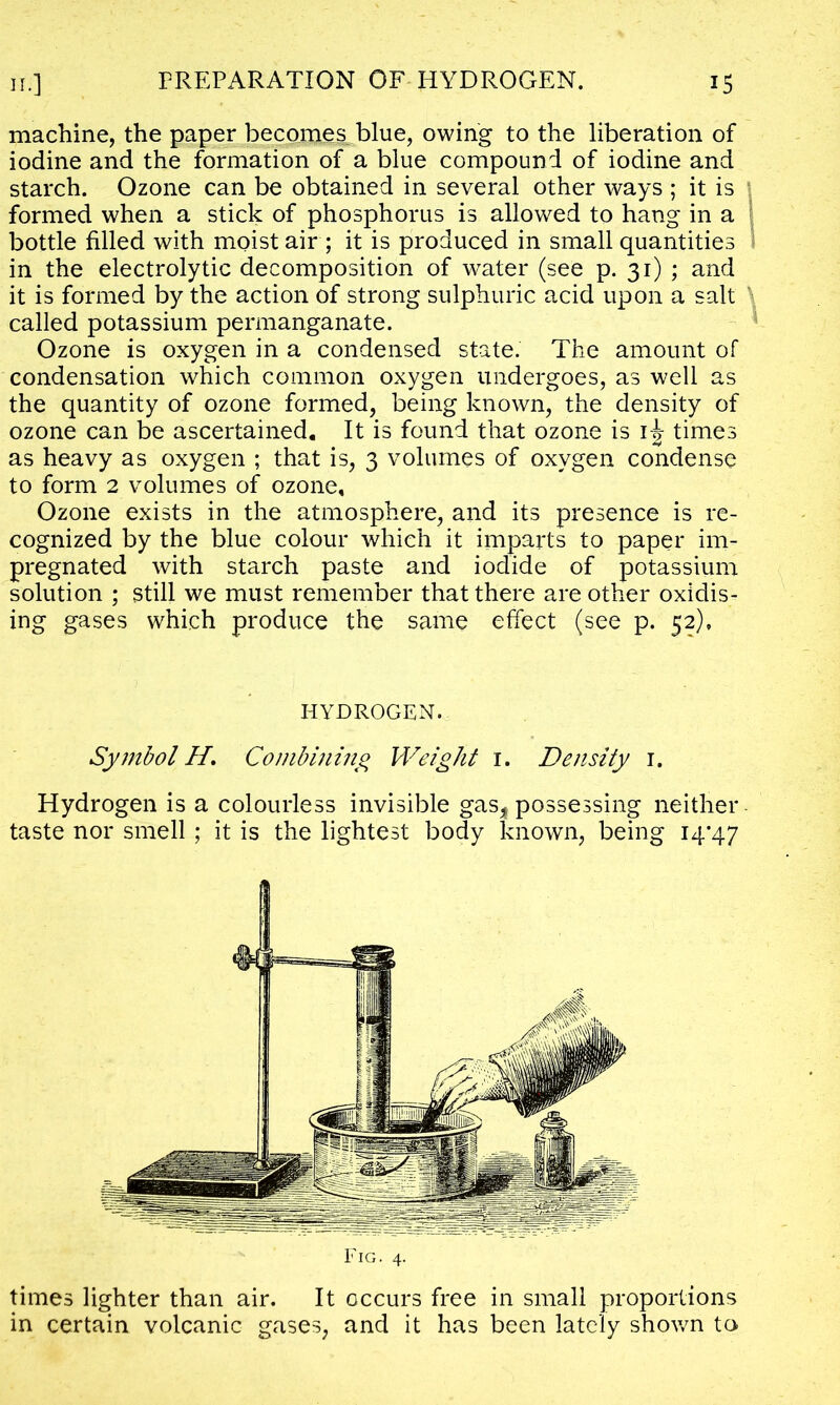 machine, the paper becomes blue, owing to the liberation of iodine and the formation of a blue compound of iodine and starch. Ozone can be obtained in several other ways ; it is formed when a stick of phosphorus is allowed to hang in a bottle filled with moist air ; it is produced in small quantities in the electrolytic decomposition of water (see p. 31) ; and it is formed by the action of strong sulphuric acid upon a salt ' called potassium permanganate. Ozone is oxygen in a condensed state. The amount of condensation which common oxygen undergoes, as well as the quantity of ozone formed, being known, the density of ozone can be ascertained. It is found that ozone is i-g- times as heavy as oxygen ; that is, 3 volumes of oxygen condense to form 2 volumes of ozone. Ozone exists in the atmosphere, and its presence is re- cognized by the blue colour which it imparts to paper im- pregnated with starch paste and iodide of potassium solution ; still we must remember that there are other oxidis- ing gases which produce the same effect (see p. 52), HYDROGEN. Symbol H. Combining Weight 1. Density 1. Hydrogen is a colourless invisible gas* possessing neither taste nor smell ; it is the lightest body known, being 14*47 Fig. 4. times lighter than air. It occurs free in small proportions in certain volcanic gases, and it has been lately shown tc>