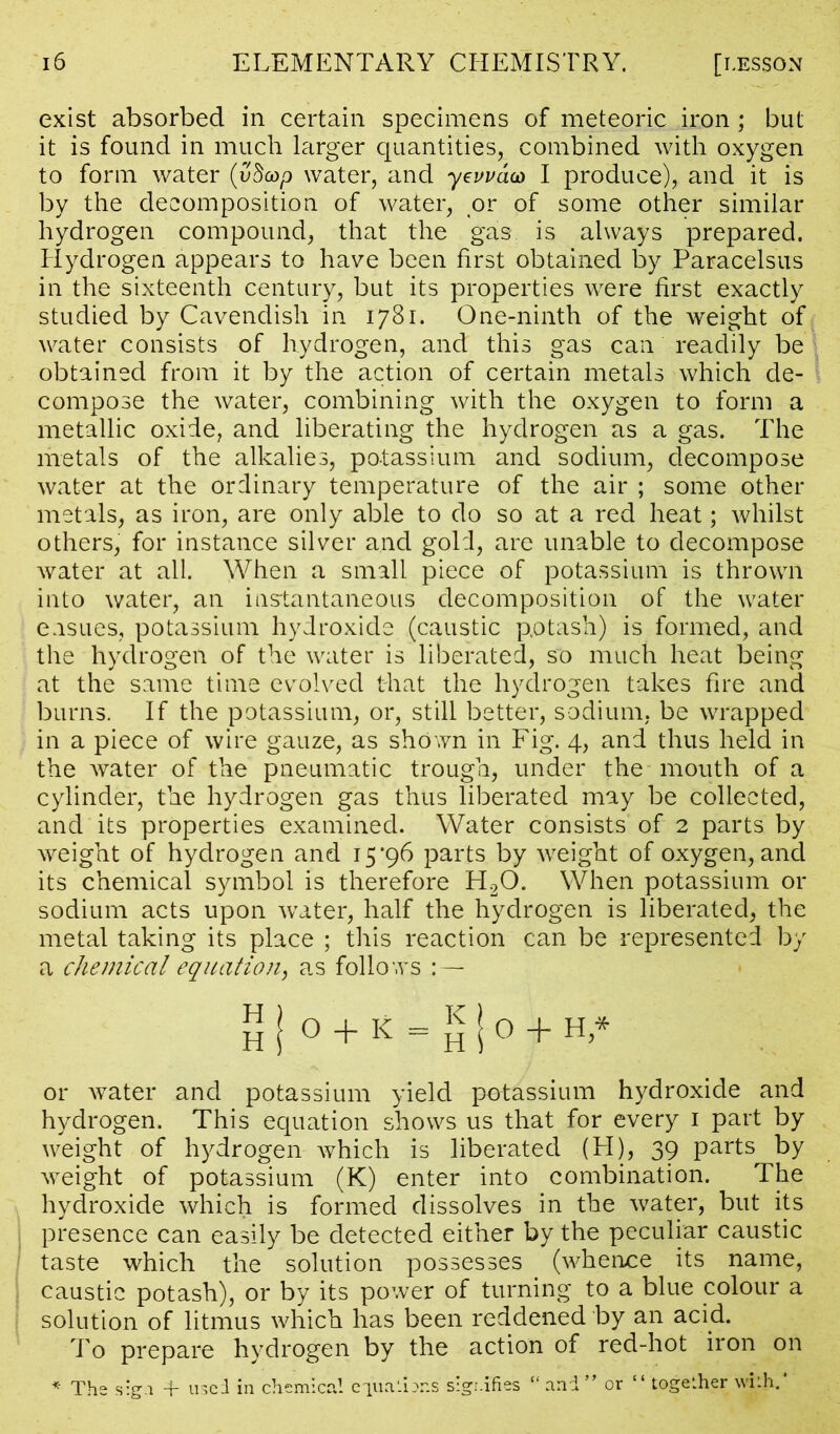 exist absorbed in certain specimens of meteoric iron; but it is found in much larger quantities, combined with oxygen to form water (vdcop water, and yeuudco I produce), and it is by the decomposition of water, or of some other similar hydrogen compound, that the gas is always prepared. Hydrogen appears to have been first obtained by Paracelsus in the sixteenth century, but its properties were first exactly studied by Cavendish in 1781. One-ninth of the weight of water consists of hydrogen, and this gas can readily be obtained from it by the action of certain metals which de- compose the water, combining with the oxygen to form a metallic oxide, and liberating the hydrogen as a gas. The metals of the alkalies, potassium and sodium, decompose water at the ordinary temperature of the air ; some other metals, as iron, are only able to do so at a red heat; whilst others, for instance silver and gold, are unable to decompose water at all. When a small piece of potassium is thrown into water, an instantaneous decomposition of the water ensues, potassium hydroxide (caustic potash) is formed, and the hydrogen of the water is liberated, so much heat being at the same time evolved that the hydrogen takes fire and burns. If the potassium, or, still better, sodium, be wrapped in a piece of wire gauze, as shown in Fig. 4, and thus held in the water of the pneumatic trough, under the mouth of a cylinder, the hydrogen gas thus liberated may be collected, and its properties examined. Water consists of 2 parts by weight of hydrogen and 15*96 parts by weight of oxygen, and its chemical symbol is therefore H20. When potassium or sodium acts upon water, half the hydrogen is liberated, the metal taking its place ; this reaction can be represented by a chemical equation, as follo ws : — H j 0 + K = £ ! 0 + H>* or water and potassium yield potassium hydroxide and hydrogen. This equation shows us that for every 1 part by weight of hydrogen which is liberated (H), 39 parts by weight of potassium (K) enter into combination. The hydroxide which is formed dissolves in the water, but its presence can easily be detected either by the peculiar caustic taste which the solution possesses (whence its name, caustic potash), or by its power of turning to a blue colour a solution of litmus which has been reddened by an acid. To prepare hydrogen by the action of red-hot iron on * The sign + used in chemical eiuatbns signifies “and” or “together with.*