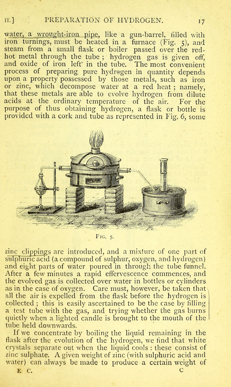 water, a wr ought-iron pipe, like a gun-barrel, filled with iron turnings, must be heated in a furnace (Fig. 5), and steam from a small flask or boiler passed over the red- hot metal through the tube ; hydrogen gas is given off, and oxide of iron left in the tube. The most convenient process of preparing pure hydrogen in quantity depends upon a property possessed by those metals, such as iron or zinc, which decompose water at a red heat ; namely, that these metals are able to evolve hydrogen from dilute acids at the ordinary temperature of the air. For the purpose of thus obtaining hydrogen, a flask or bottle is provided with a cork and tube as represented in Fig. 6, some Fig. 5. zinc clippings are introduced, and a mixture of one part of sulphuric acid (a compound of sulphur, oxygen, and hydrogen) and eight parts of water poured in through the tube funnel. After a few minutes a rapid effervescence commences, and the evolved gas is collected over water in bottles or cylinders as in the case of oxygen. Care must, however, be taken that all the air is expelled from the flask before the hydrogen is collected ; this is easily ascertained to be the case by Ailing a test tube with the gas, and trying whether the gas burns quietly when a lighted candle is brought to the mouth of the tube held downwards. If we concentrate by boiling the liquid remaining in the flask after the evolution of the hydrogen, we find that white crystals separate out when the liquid cools : these consist of zinc sulphate. A given weight of zinc (with sulphuric acid and water) can always be made to produce a certain weight of E. C. C