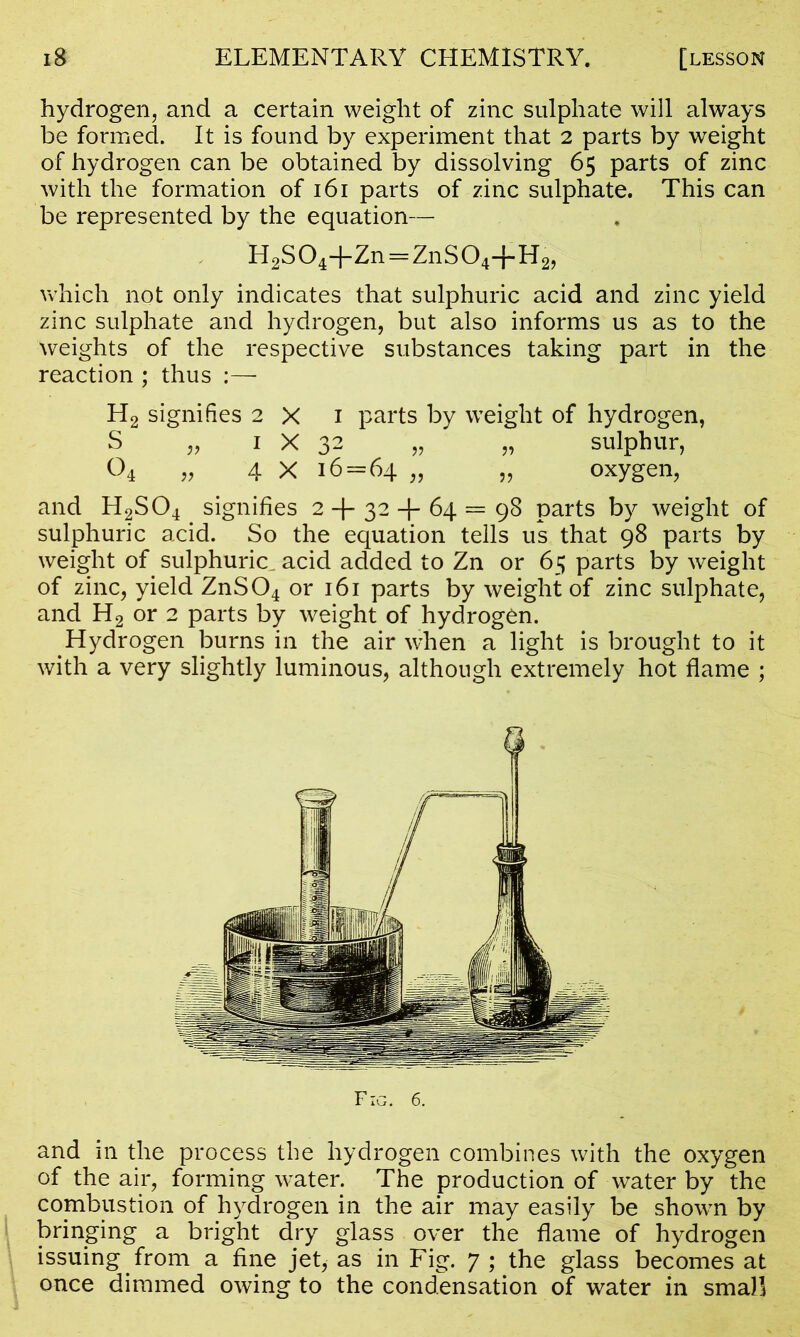 hydrogen, and a certain weight of zinc sulphate will always be formed. It is found by experiment that 2 parts by weight of hydrogen can be obtained by dissolving 65 parts of zinc with the formation of 161 parts of zinc sulphate. This can be represented by the equation— H2S04+Zn=ZnS04+H2, which not only indicates that sulphuric acid and zinc yield zinc sulphate and hydrogen, but also informs us as to the weights of the respective substances taking part in the reaction ; thus :— H2 signifies 2 X 1 parts by weight of hydrogen, S „ 1 X 32 „ „ sulphur, O4 „ 4 X 16 = 64 „ 99 oxygen, and H2S04 signifies 2 + 32 + 64 = 98 parts by weight of sulphuric acid. So the equation tells us that 98 parts by weight of sulphuric, acid added to Zn or 65 parts by weight of zinc, yield ZnS04 or 161 parts by weight of zinc sulphate, and H2 or 2 parts by weight of hydrogen. Hydrogen burns in the air when a light is brought to it with a very slightly luminous, although extremely hot flame ; and in the process the hydrogen combines with the oxygen of the air, forming water. The production of water by the combustion of hydrogen in the air may easily be shown by bringing a bright dry glass over the flame of hydrogen issuing from a fine jet, as in Fig. 7 ; the glass becomes at once dimmed owing to the condensation of water in small