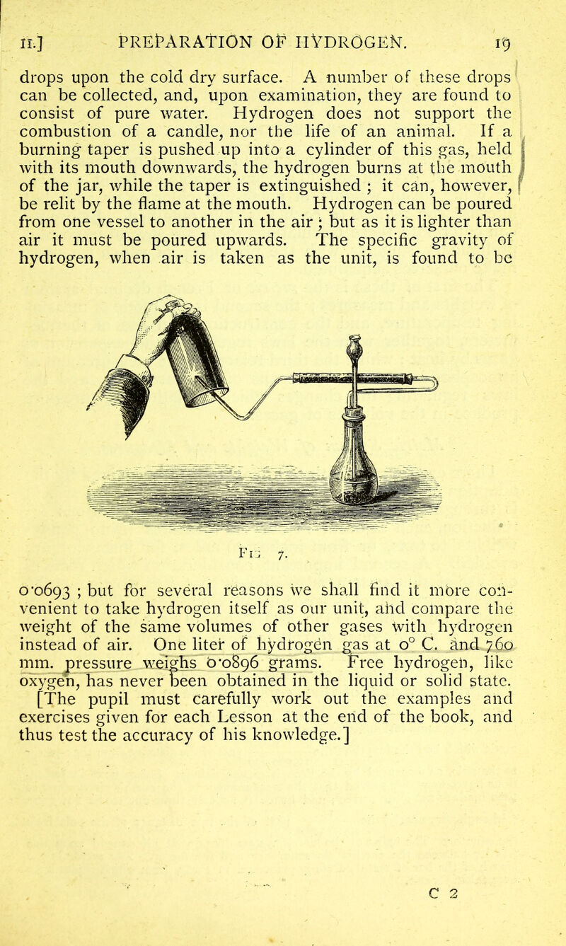 drops upon the cold dry surface. A number of these drops can be collected, and, upon examination, they are found to consist of pure water. Hydrogen does not support the combustion of a candle, nor the life of an animal. If a burning taper is pushed up into a cylinder of this gas, held Avith its mouth downwards, the hydrogen burns at the mouth of the jar, while the taper is extinguished ; it can, however, be relit by the flame at the mouth. Hydrogen can be poured from one vessel to another in the air ; but as it is lighter than air it must be poured upAvards. The specific gravity of hydrogen, Avhen air is taken as the unit, is found to be Fn 7. 0*0693 ; but for several reasons we shall find it more con- venient to take hydrogen itself as our unit, ahd compare the Aveight of the same volumes of other gases with hydrogen instead of air. One liter of hydrogen gas at o° C. and 760 mm. pressure weighs 0*0^96 grams. Free hydrogen, like oxygen, has never been obtained in the liquid or solid state. [The pupil must carefully work out the examples and exercises given for each Lesson at the end of the book, and thus test the accuracy of his knoAvledge.] C 2