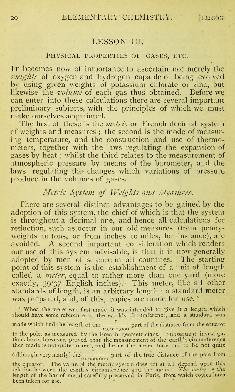LESSON III. PHYSICAL PROPERTIES OF GASES, ETC. It becomes now of importance to ascertain not merely the weights of oxygen and hydrogen capable of being evolved by using given weights of potassium chlorate or zinc, but likewise the volume of each gas thus obtained. Before we can enter into these calculations there are several important preliminary subjects, with the principles of which we must make ourselves acquainted. The first of these is the metric or French decimal system of weights and measures ; the second is the mode of measur- ing temperature, and the construction and use of thermo- meters, together with the laws regulating the expansion of gases by heat ; whilst the third relates to the measurement of atmospheric pressure by means of the barometer, and the laws regulating the- changes which variations of pressure produce in the volumes of gases. Metric System of Weights and Measures. There are several distinct advantages to be gained by the adoption of this system, the chief of which is that the system is throughout a decimal one, and hence all calculations for reduction, such as occur in our old measures (from penny- weights to tons, or from inches to miles, for instance), arc avoided. A second important consideration which renders our use of this system advisable, is that it is now generally adopted by men of science in all countries. The starting point of this system is the establishment of a unit of length called a meter, equal to rather more than one yard (more exactly, 39*37 English inches). This meter, like all other standards of length, is an arbitrary length : a standard meter was prepared, and, of this, copies are made for use.* * When the meter was first made, it was intended to give it a lengtn which should have some reference to the earth’s circumference, and a standard was made which had the length of the ——1 part of the distance from the equator 10,000,000 to the pole, as measured by the French geometricians. Subsequent investiga- tions have, however, proved that the measurement of the earth’s circumference then made is not quite correct, and hence the meter turns out to be not quite (although very nearly) the - part of the true distance of the pole from 10,000,000 the equator. The value of the metric system does not at all depend upon this relation between the earth’s circumference and the meter. The meter is the length of the bar of metal carefully preserved in Paris, from which copies have been taken for use.