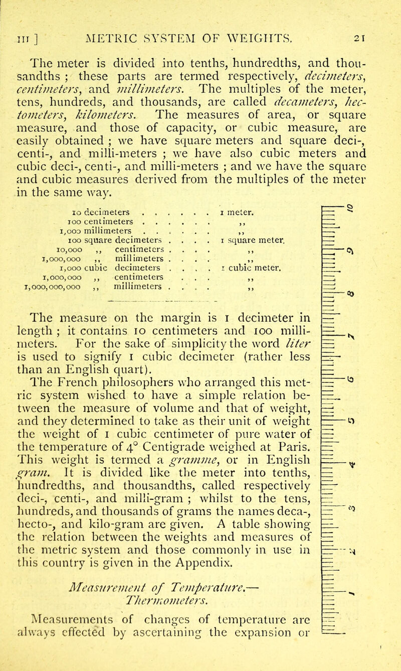 The meter is divided into tenths, hundredths, and thou- sandths •' these parts are termed respectively, decimeters, centimeters, and millimeters. The multiples of the meter, tens, hundreds, and thousands, are called decameters, hec- tometers, kilometers. The measures of area, or square measure, and those of capacity, or cubic measure, are easily obtained ; we have square meters and square deci-, centi-, and milli-meters ; we have also cubic meters and cubic deci-, centi-, and milli-meters ; and we have the square and cubic measures derived from the multiples of the meter in the same way. io decimeters . . . too centimeters . . i,oo3 millimeters . . . ioo square decimeters . 10,000 ,, centimeters . 1,000,000 ,, millimeters . i,ooo cubic decimeters . 1,000,000 ,, centimeters 1,000,000,000 ,, millimeters . i meter, i square meter. i cubic meter. : OO The measure on the margin is i decimeter in length ; it contains io centimeters and too milli- meters. For the sake of simplicity the word liter is used to signify i cubic decimeter (rather less than an English quart). The French philosophers who arranged this met- ric system wished to have a simple relation be- tween the measure of volume and that of weight, and they determined to take as their unit of weight the weight of i cubic centimeter of pure water of the temperature of 40 Centigrade weighed at Paris. This weight is termed a gramme, or in English gram. It is divided like the meter into tenths, hundredths, and thousandths, called respectively deci-, centi-, and milli-gram ; whilst to the tens, hundreds, and thousands of grams the names deca-, hecto-, and kilo-gram are given. A table showing the relation between the weights and measures of the metric system and those commonly in use in this country is given in the Appendix. *> ___b ^ = *9 Measurement of Temperature. Thermometers. Measurements of changes of temperature are always effected by ascertaining the expansion or