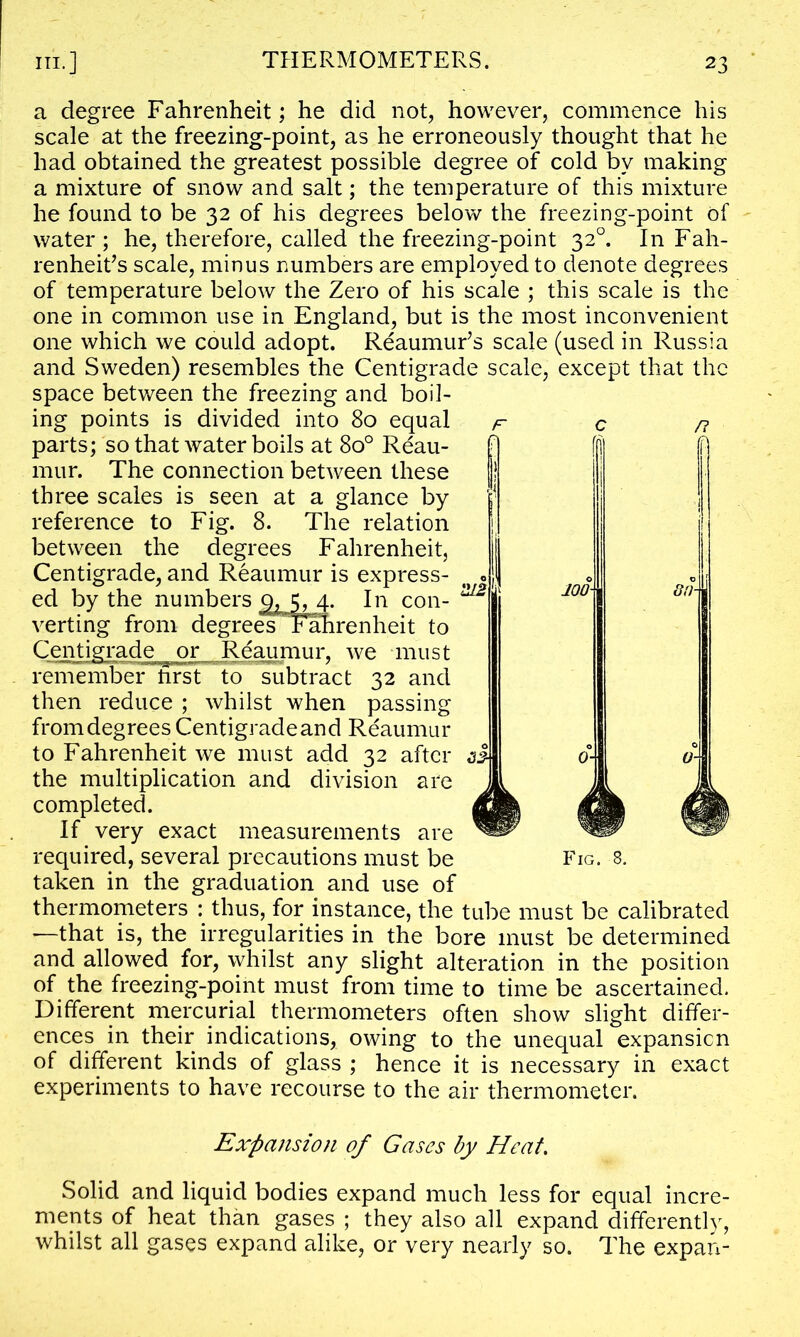 a degree Fahrenheit; he did not, however, commence his scale at the freezing-point, as he erroneously thought that he had obtained the greatest possible degree of cold by making a mixture of snow and salt; the temperature of this mixture he found to be 32 of his degrees below the freezing-point of water; he, therefore, called the freezing-point 320. In Fah- renheit^ scale, minus numbers are employed to denote degrees of temperature below the Zero of his scale ; this scale is the one in common use in England, but is the most inconvenient one which we could adopt. Reaumur’s scale (used in Russia and Sweden) resembles the Centigrade scale, except that the space between the freezing and boil- ing points is divided into 80 equal parts; so that water boils at 8o° Reau- mur. The connection between these three scales is seen at a glance by reference to Fig. 8. The relation between the degrees Fahrenheit, Centigrade, and Reaumur is express- ed by the numbers g>, j, 4. In con- verting from degreesFahrenheit to Centigrade _ or Reaumur, we must remember hrst to subtract 32 and then reduce ; whilst when passing from degrees Centigrade and Reaumur to Fahrenheit we must add 32 after the multiplication and division are completed. If very exact measurements are required, several precautions must be taken in the graduation and use of thermometers : thus, for instance, the tube must be calibrated —that is, the irregularities in the bore must be determined and allowed for, whilst any slight alteration in the position of the freezing-point must from time to time be ascertained. Different mercurial thermometers often show slight differ- ences in their indications, owing to the unequal expansion of different kinds of glass ; hence it is necessary in exact experiments to have recourse to the air thermometer. Fig. 8. Expansion of Gases by Heat. Solid and liquid bodies expand much less for equal incre- ments of heat than gases ; they also all expand differently, whilst all gases expand alike, or very nearly so. The expan-
