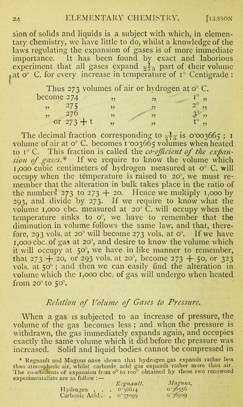 \ sion of solids and liquids is a subject with which, in elemen- tary chemistry, we have little to do, whilst a knowledge of the laws regulating the expansion of gases is of more immediate importance. It has been found by exact and laborious experiment that all gases expand Part °f *their volume at o° C. for every increase in temperature of i° Centigrade : Thus 273 volumes of air or hydrogen at become 274 „ „ 275 » 276 „ ,, or 273 +1 „ „ u v_. 1° 1 » 2° » t° „ The decimal fraction corresponding to ^3 is 0*003665 ; 1 volume of air at o° C. becomes 1*003665 volumes when heated to i° C. This fraction is called the co-efficient of the expan- sion of gases* If we require to know the volume which 1,000 cubic centimeters of hydrogen measured at o° C. will occupy when the temperature is raised to 20°, we must re- member that the alteration in bulk takes place in the ratio of the number^ 273 to 273 -f- 20. Hence we multiply 1,000 by 293, and divide by 273. If we require to know what the volume 1,000 cbc. measured at 20° C. will occupy when the temperature sinks to o°, we have to remember that the diminution in volume follows the same law, and that, there- fore, 293 vols. at 200 will become 273 vols. at o°. If we have 1,000 cbc. of gas at 20°, and desire to know the volume which it will occupy at 50°, we have in like manner to remember, that 273 + 2°> or 293 vols. at 20°, become 273 + 50, or 323 vols. at 50° ; and then we can easily find the alteration in volume which the 1,000 cbc. of gas will undergo when heated from 200 to 50°. Relation of Volume of Gases to Pressure. When a gas is subjected to an increase of pressure, the volume of the gas becomes less ; and when the pressure is withdrawn, the gas immediately expands again, and occupies exactly the same volume which it did before the pressure was increased. Solid and liquid bodies cannot be compressed in * Regnault and Magnus nave shown that hydrogen gas expands rather less than atmospheric air, whilst carbonic acid gas expands rather more than air. The co-efficients of expansion from o° to ioo° obtained by these two renowned experimentalists are as follow :— Regnault. Magnus. Hydrogen . . . o •36614 0*36556 Carbonic Acid . • , 0*37099 0*36909