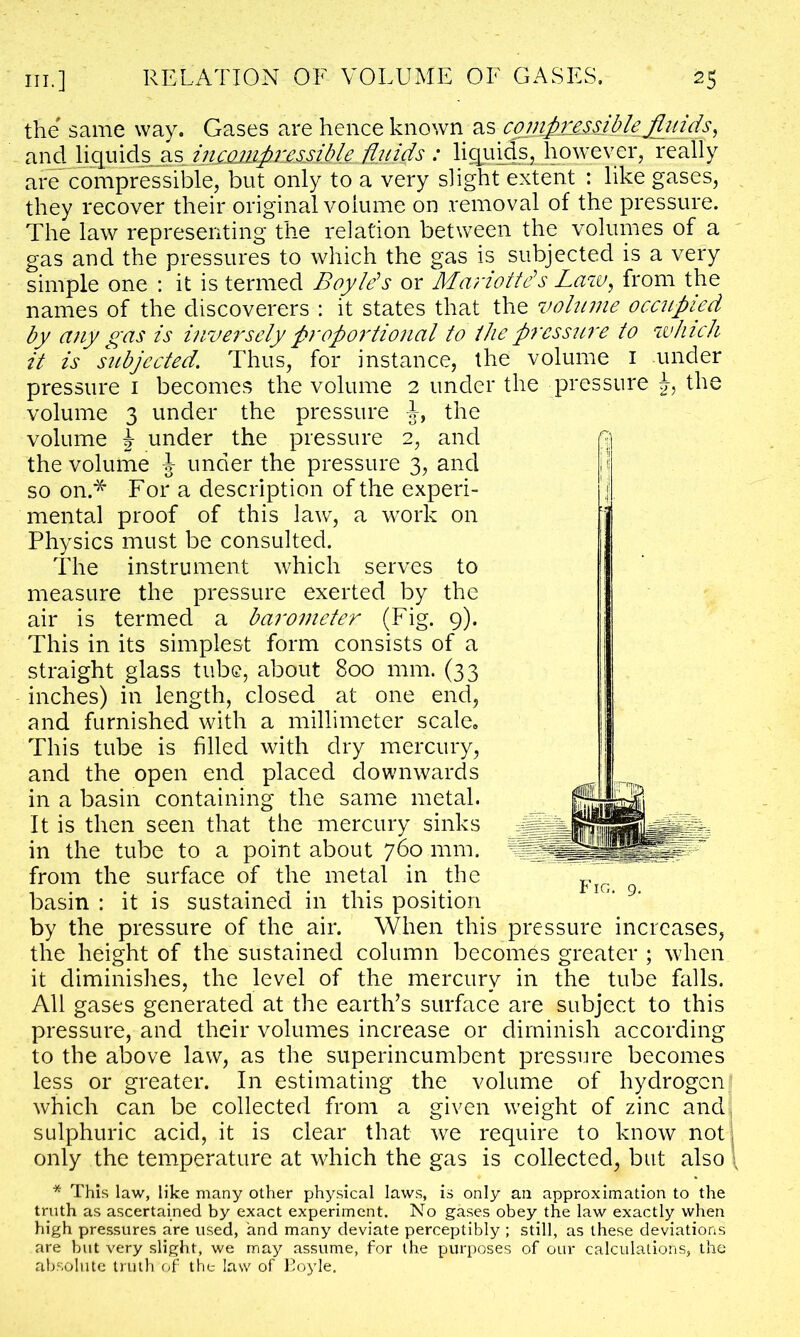 the same way. Gases are hence known as conipjimiblejfluids, and liquids as incompressible fluids : liquids, however, really are compressible, but only to a very slight extent : like gases, they recover their original volume on removal of the pressure. The law representing the relation between the volumes of a gas and the pressures to which the gas is subjected is a very simple one : it is termed Boyle’s or Mariotte’s Law, from the names of the discoverers : it states that the volume occupied by any gas is inversely proportional to ike pressure to which it is subjected. Thus, for instance, the volume 1 under pressure 1 becomes the volume 2 under the pressure J, the volume 3 under the pressure the volume % under the pressure 2, and n the volume ^ under the pressure 3, and so on * For a description of the experi- mental proof of this law, a work on Physics must be consulted. The instrument which serves to measure the pressure exerted by the air is termed a barometer (Fig. 9). This in its simplest form consists of a straight glass tube, about 800 mm. (33 inches) in length, closed at one end, and furnished with a millimeter scale. This tube is filled with dry mercury, and the open end placed downwards in a basin containing the same metal. It is then seen that the mercury sinks in the tube to a point about 760 mm. from the surface of the metal in the basin : it is sustained in this position by the pressure of the air. When this pressure increases, the height of the sustained column becomes greater ; when it diminishes, the level of the mercury in the tube falls. All gases generated at the earth’s surface are subject to this pressure, and their volumes increase or diminish according to the above law, as the superincumbent pressure becomes less or greater. In estimating the volume of hydrogen which can be collected from a given weight of zinc and sulphuric acid, it is clear that we require to know not only the temperature at which the gas is collected, but also * This law, like many other physical laws, is only an approximation to the truth as ascertained by exact experiment. No gases obey the law exactly when high pressures are used, and many deviate perceptibly ; still, as these deviations are but very slight, we may assume, for the purposes of out calculations, the absolute truth of the law of Boyle. Fig. 9.