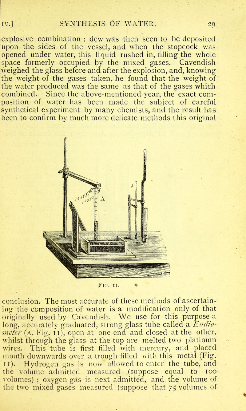 explosive combination : dew was then seen to be deposited upon the sides of the vessel, and when the stopcock was opened under water, this liquid rushed in, filling the whole space formerly occupied by the mixed gases. Cavendish weighed the glass before and after the explosion, and, knowing the weight of the gases taken, he found that the weight of the water produced was the same as that of the gases which combined. Since the above-mentioned year, the exact com- position of water has been made the subject of careful Synthetical experiment by many chemists, and the result has been to confirm by much more delicate methods this original conclusion. The most accurate of these methods of ascertain- ing the composition of water is a modification only of that originally used by Cavendish. We use for this purpose a long, accurately graduated, strong glass tube called a Eudio- meter (a. Fig. 11), open at one end and closed at the other, whilst through the glass at the top are melted two platinum wires. This tube is first filled with mercury, and placed mouth downwards over a trough filled with this metal (Fig. 11). Hydrogen gas is now allowed to enter the tube, and the volume admitted measured (suppose ecpial to 100 volumes) ; oxygen gas is next admitted, and the volume of the two mixed gases measured (suppose that 75 volumes of
